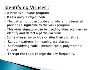 Identifying Viruses :
 A virus is a unique program.
 It as a unique object code.
 The pattern of object code and where it is inserted
provides a signature to the virus program.
 This virus signature can be used by virus scanners to
identify and detect a particular virus.
 Some viruses try to hide or alter their signature:
 Random patterns in meaningless places.
 Self modifying code – metamorphic, polymorphic
viruses.
 Encrypt the code, change the key frequently.
 