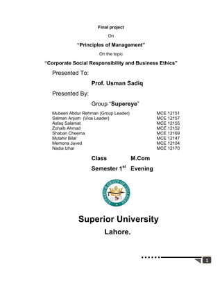 Final project
                            On

             “Principles of Management”
                       On the topic

“Corporate Social Responsibility and Business Ethics”
   Presented To:
                    Prof. Usman Sadiq
   Presented By:
                    Group “Supereye”
   Mubeen Abdur Rehman (Group Leader)           MCE 12151
   Salman Anjum (Vice Leader)                   MCE 12157
   Asfaq Salamat                                MCE 12155
   Zohaib Ahmad                                 MCE 12152
   Shaban Cheema                                MCE 12169
   Mutahir Bilal                                MCE 12147
   Memona Javed                                 MCE 12104
   Nadia Izhar                                  MCE 12170

                    Class               M.Com
                    Semester 1st Evening




              Superior University
                          Lahore.


                                                            1
 