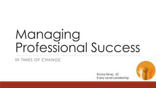 Managing 
Professional Success 
IN TIMES OF CHANGE 
Ericka Hines, JD 
Every Level Leadership 
 