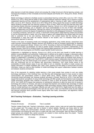 3 Καινοτόμες Εφαρμογές στη Διδακτική Πράξη
allow learners to build links between school and everyday life, bridge formal and informal learning contexts, and
transcend the limitations of their immediate environment (Seipold and Pachler 2011; Wong 2012; Shuler, Winters
et al. 2013)
Mobile technology is believed to facilitate access to personalized learning content (Sha, Looi et al. 2011; Shuler,
Winters et al. 2013). Along with the ability to learn outside traditional classroom settings, this is argued to support
independent learning and the development of metacognitive skills or ‘learning to learn’ skills in young learners
(Sha, Looi et al. 2011; Kearney, Schuck et al. 2012; Wong 2012). Wong argues that access to mobile technology
allows students to design their own learning contexts in terms of when, where and how they feel they learn best,
and learning thereby becomes increasingly self-directed. Kearney, Schuck et al. (2012) reviewed over 30 case
studies of mobile technology use in education and found personalization to be one of three main benefits,
alongside collaboration and authenticity. Although the authors do not highlight one-to-one access, it appears that
this is important to achieve the degree of independence described by this pedagogical framework. Personalization
is, according to Kearney, Schuck et al. (2012), a result both of being able to adapt learning content and activities
to suit the individual learner’s needs, and of the sense of agency and independence the student feels from being
able to customize his or her own learning. Authenticity in this context means that the learning can be
contextualized in ways that make the lessons relevant to the student, and it is therefore linked with this
personalized approach to learning.
Thanks to the ease of accessing emails and messaging applications using mobile devices, researchers have
noted improved communication between teachers and students as well as increased opportunities for feedback
and continual assessment (Shuler, Winters et al. 2013). According to Snell and Snell-Siddle (2013), enhanced
mobile communication and feedback can lead to greater student motivation and greater understanding of the
learning process. West (2013) similarly argues that ongoing digital assessment can give students opportunities to
reflect on their learning progress and therefore support greater student autonomy.
Collaboration is highlighted by Kearney, Schuck et al. (2012) as the third main benefit of mobile learning in
addition to personalization and authenticity. Collaboration is defined as the ability to engage in discussions about
learning which are supported by technology, as well as the ability to transfer and collaborate on content. This
degree of collaboration is facilitated by a personalized approach to learning where all students have access to
mobile technology. According to van’t Hooft (2013), mobile devices support collaborative learning thanks to their
high mobility (i.e. they are small enough to be carried in one hand) and their small form factor (in other words,
they are unobtrusive and do not interfere with face-to-face interaction). Van’t Hooft further points to the
accessibility of mobile devices (ease of use and ability to turn on instantly), the ability to create, access and
display information in multiple modalities (text, video, audio, graphics) and the ability to communicate and share
information; these are cited as other facilities of mobile technology that support collaboration between students
and between students and teachers.
One of the arguments for adopting mobile learning is that young people have access to and use mobile
technology seamlessly in their individual lives, and that they will increasingly expect to have access to instant
communication and personalized content in school (West 2013). Others, however, have warned against
introducing mobile technology ‘just’ because students will expect it (Kinash, Brand et al. 2012). It has also been
argued that students’ perceptions of using mobile technology will differ greatly and that teachers must incorporate
mobile technology alongside other methods of teaching in order to reach all students (Snell and Snell-Siddle
2013). Van’t Hooft (2013) argues that pressures on educational institutions to allow the same kind of access to
technology will continue to increase, and sees it as logical that teachers and students take advantage of mobile
devices. He also argues, however, that integrating mobile technology requires making changes to education in
order for mobile learning to be ‘meaningful, effective and safe’ (van't Hooft 2013). Digital tools have the ability to
enhance these educational technologies of the self. But we need to make sure that these tools are also aligned
with learning outcomes which prioritize human dignity rather than haste, consumption, and algorithmic metrics
(Jordan Shapiro 2014).
Β4-5 Teaching Techniques – Evaluation, Teaching-Learning activities
Introduction
Produce 45 minutes 24 students Tutor is available
Teacher creates Project wiki. Teacher’s instructions, videos, photos, rubrics, tools and all media files presented
on the project wiki. The project wiki link is shared in school website. Students use these wikis for their
collaboration, sharing and communication. Edmodo account is created and used for project management,
communication and sharing the work done on project wiki with other communities. After the teams are formed,
project groups are created. Also, parent accounts are created to share anything about the project. Teacher
collaborates with ICT teacher to design the scenario.
Read Watch Listen 30 minutes 24 students Tutor is available
 