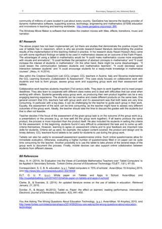 7 Καινοτόμες Εφαρμογές στη Διδακτική Πράξη
community of millions of users located in just about every country. GeoGebra has become the leading provider of
dynamic mathematics software, supporting science, technology, engineering and mathematics (STEM) education
and innovations in teaching and learning worldwide. http://www.geogebra.org/cms/pt_BR/
The Windows Movie Maker is software that enables the creation movies with titles, effects, transitions, music and
narration
Β7 Research
The above project has not been implemented yet, but there are studies that demonstrate the positive impact the
use of tablets has in classroom, which is why we provide research-based literature demonstrating the positive
results of the implementation of this teaching method in practice. In his research study Hasan Hüseyin Aksu came
out with some significant findings on tablet to be used in mathematics classes as an outcome of the Fatih Project.
The advantages of using a tablet in mathematics would be “It could make mathematics course more enjoyable
with visuals and animations”, “It could facilitate the perception of abstract concepts in mathematics” and “It could
increase the interest of students in mathematics”. On the other hand, there might be some disadvantages: “It
could lessen the communication between students and mathematics teachers”, “It could decrease social
interaction between students” and “It could encourage students for a ready-made knowledge in mathematics
courses”, (Aksu, H. H.2014).
Also within the Creative Classroom Lab (CCL) project, CCL teachers in Austria, Italy and Slovenia implemented
the CCL Learning Scenario „Collaboration & Assessment“. This case study focuses on collaborative work with
students and how to form groups, assess group work and supporting group work and their assessment with
tablets.
Collaborative work teaches students important 21st century skills. They learn to work together and to meet project
deadlines. They also learn to cooperate with different class mates and to deal with difficulties that can arise when
working with others. Students generally enjoy group work, as producing their own product together can be a very
engaging learning experience. The students can be creative and create different products on the same task. One
general concern that CCL teachers had with group work and it’s assessment was that both tasks are very time
consuming. In particular with a big class, it can be challenging for the teacher to guide each group in their work.
Equally, the assessment of the work can be time consuming, as the teacher might have to assess very different
outcomes of the group work. Ideally, the teacher should take the time to discuss the grades with the students but
that is often not feasible.
Teacher decides if the focus of the assessment of the given group task is on the outcome of the group work (e.g.
a presentation) or the process (e.g. on how well did the group work together). If all teams produce the same
product, the process is more important than the product itself. He also included his students in setting the criteria
for the assessment. In the beginning, students found it very difficult to understand the task and to come up with
criteria themselves. However, learning to agree on assessment criteria and to give feedback are important new
skills for students. Criteria set up were, for example, the subject content covered, the product and design and its
timely delivery. CCL teachers found tablets to be useful for students to use during the group work.
Tablets can also be useful to accessself-assessment questionnaires online. Such online questionnaires allow for
immediate evaluation. Otherwise, evaluating a higher number of questionnaires filled in on paper can be quite
time consuming for the teacher. Another possibility is to use the tablet to take photos of the several steps of the
group work to document the process. Finally, mobile devices can also support online collaboration between
students from different classes.
Β8 References
Aksu, H. H. (2014). An Evaluation into the Views of Candidate Mathematics Teachers over‘ Tablet Computers’ to
be Applied in Secondary Schools. Turkish Online Journal of Educational Technology-TOJET, 13(1), 47–55.
Correspondent, S. C. B. N. education. (χ.χ.). Tablet computers in ‘70% of schools’. Ανακτήθηκε 18 Απρίλιος 2015,
από http://www.bbc.com/news/education-30216408
ELT, O. U. P. (χ.χ.). White paper on Tablets and Apps in School. Ανακτήθηκε από
http://oupeltglobalblog.com/2014/01/22/white-paper-on-tablets-and-apps-in-school/
Clarke, B., & Svanaes, S. (2014). An updated literature review on the use of tablets in education. Retrieved
January, 21, 2015.
Dundar, H., & Akcayir, M.(2012). Tablet vs. Paper: the effect on learners’ reading performance. International
Electronic Journal of Elementary Education, 4(3), 441–450.
You Are Asking The Wrong Questions About Education Technology. (χ.χ.). Ανακτήθηκε 16 Απρίλιος 2015, από
http://www.forbes.com/sites/jordanshapiro/2014/09/20/you-are-asking-the-wrong-questions-about-education-
technology/
 