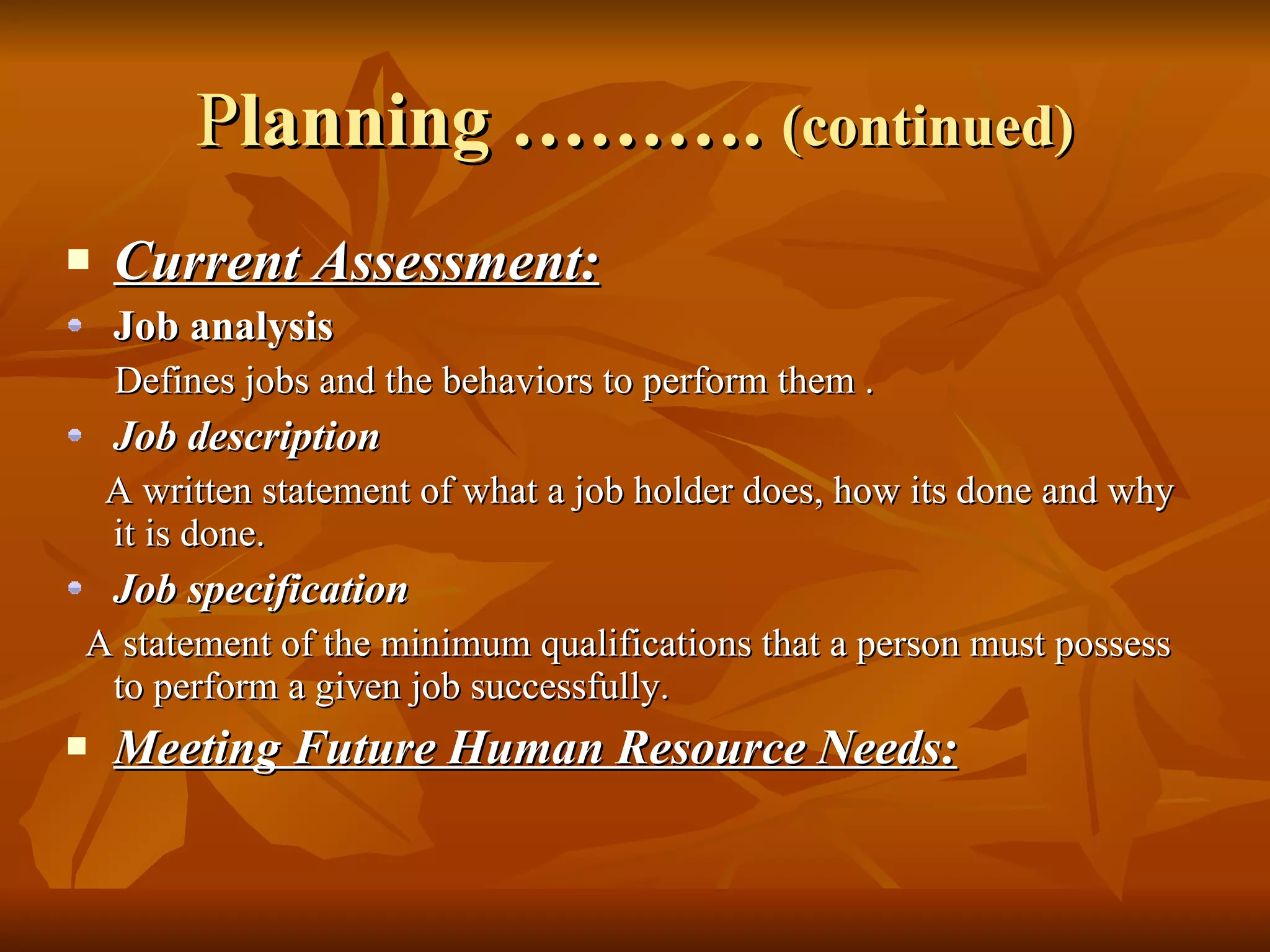 P lanning ……….  (continued) Current Assessment: Job analysis Defines jobs and the behaviors to perform them . Job description A written statement of what a job holder does, how its done and why it is done. Job specification A statement of the minimum qualifications that a person must possess to perform a given job successfully. Meeting Future Human Resource Needs: 