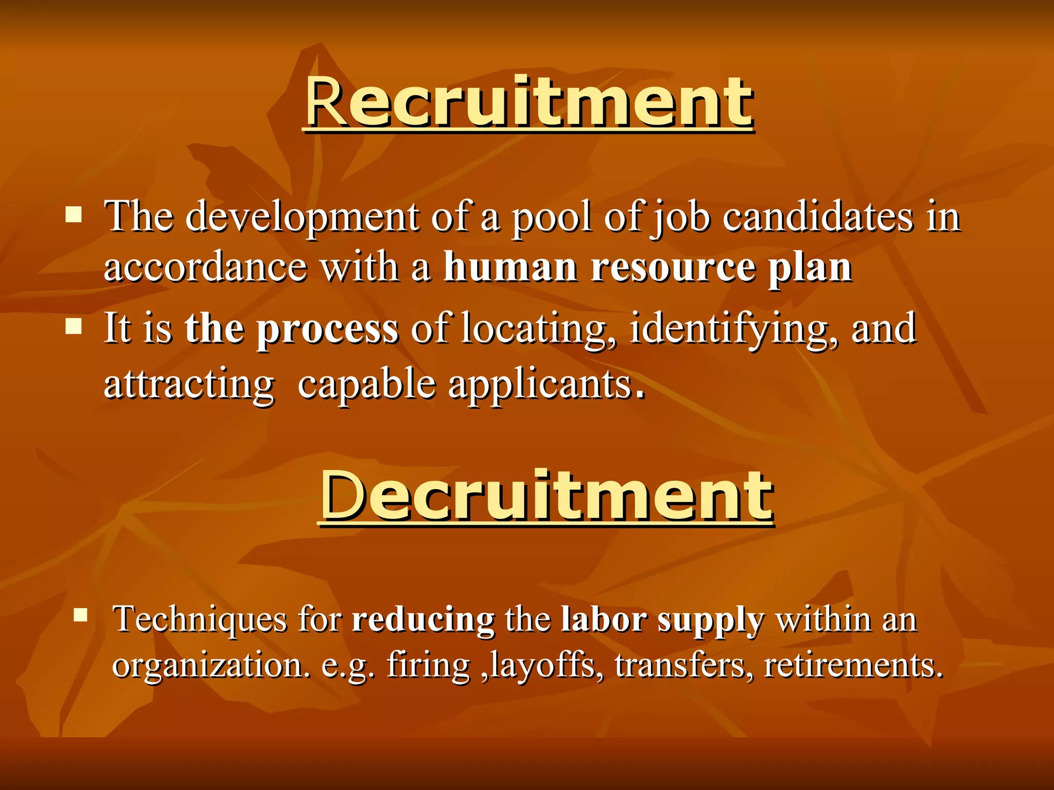 R ecruitment The development of a pool of job candidates in accordance with a  human resource plan   It is  the process  of locating, identifying, and attracting  capable applicants . D ecruitment Techniques for  reducing  the  labor supply  within an organization. e.g. firing ,layoffs, transfers, retirements. 