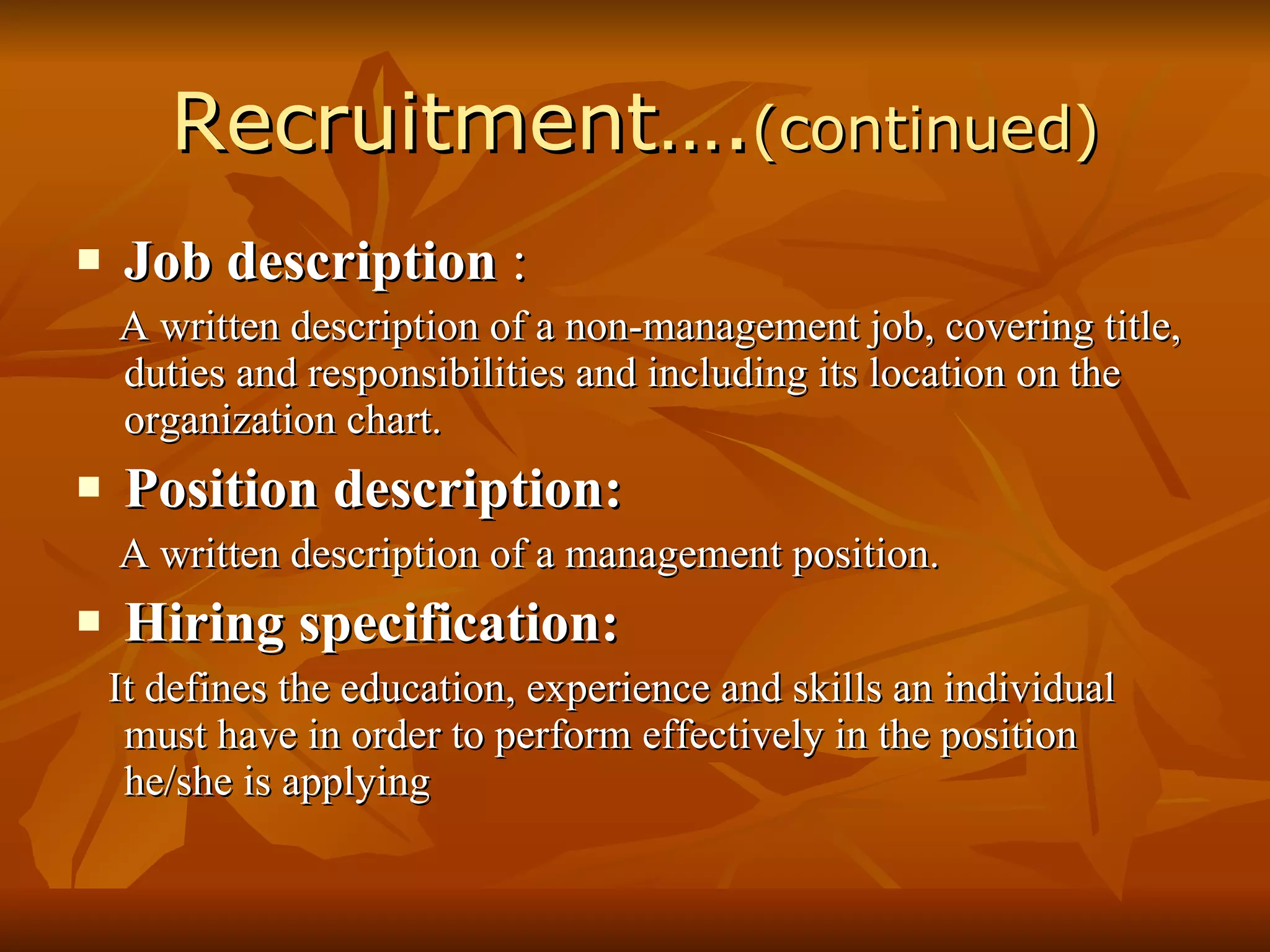 Recruitment…. (continued) Job description  : A written description of a non-management job, covering title, duties and responsibilities and including its location on the organization chart. Position description: A written description of a management position. Hiring specification: It defines the education, experience and skills an individual must have in order to perform effectively in the position he/she is applying 