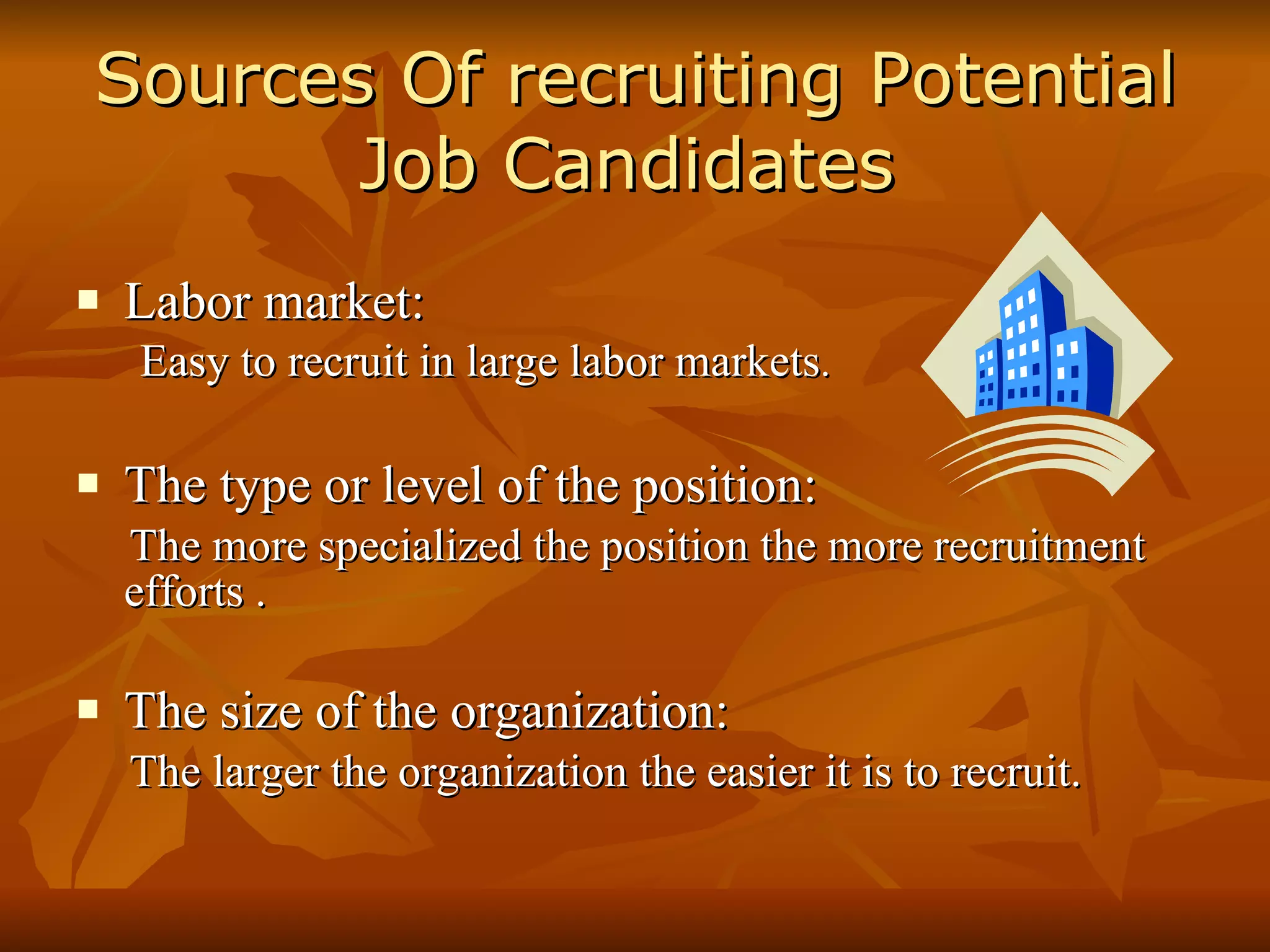 Sources Of recruiting Potential Job Candidates   Labor market: Easy to recruit in large labor markets . The type or level of the position: The more specialized the position the more recruitment  efforts . The size of the organization: The larger the organization the easier it is to recruit. 