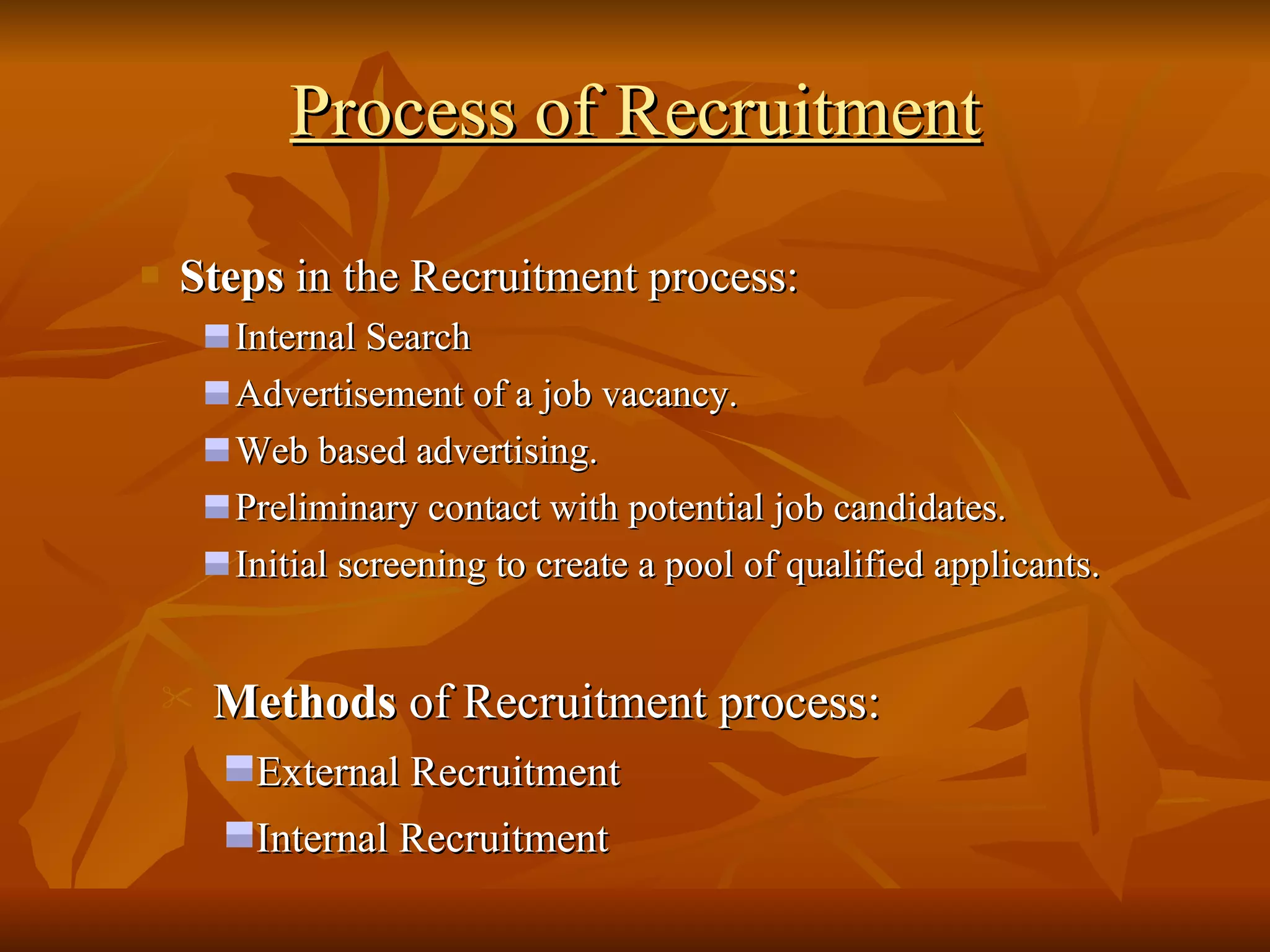 Process of Recruitment Steps  in the Recruitment process: Internal Search Advertisement of a job vacancy. Web based advertising. Preliminary contact with potential job candidates. Initial screening to create a pool of qualified applicants. Methods  of Recruitment process: External Recruitment Internal Recruitment 