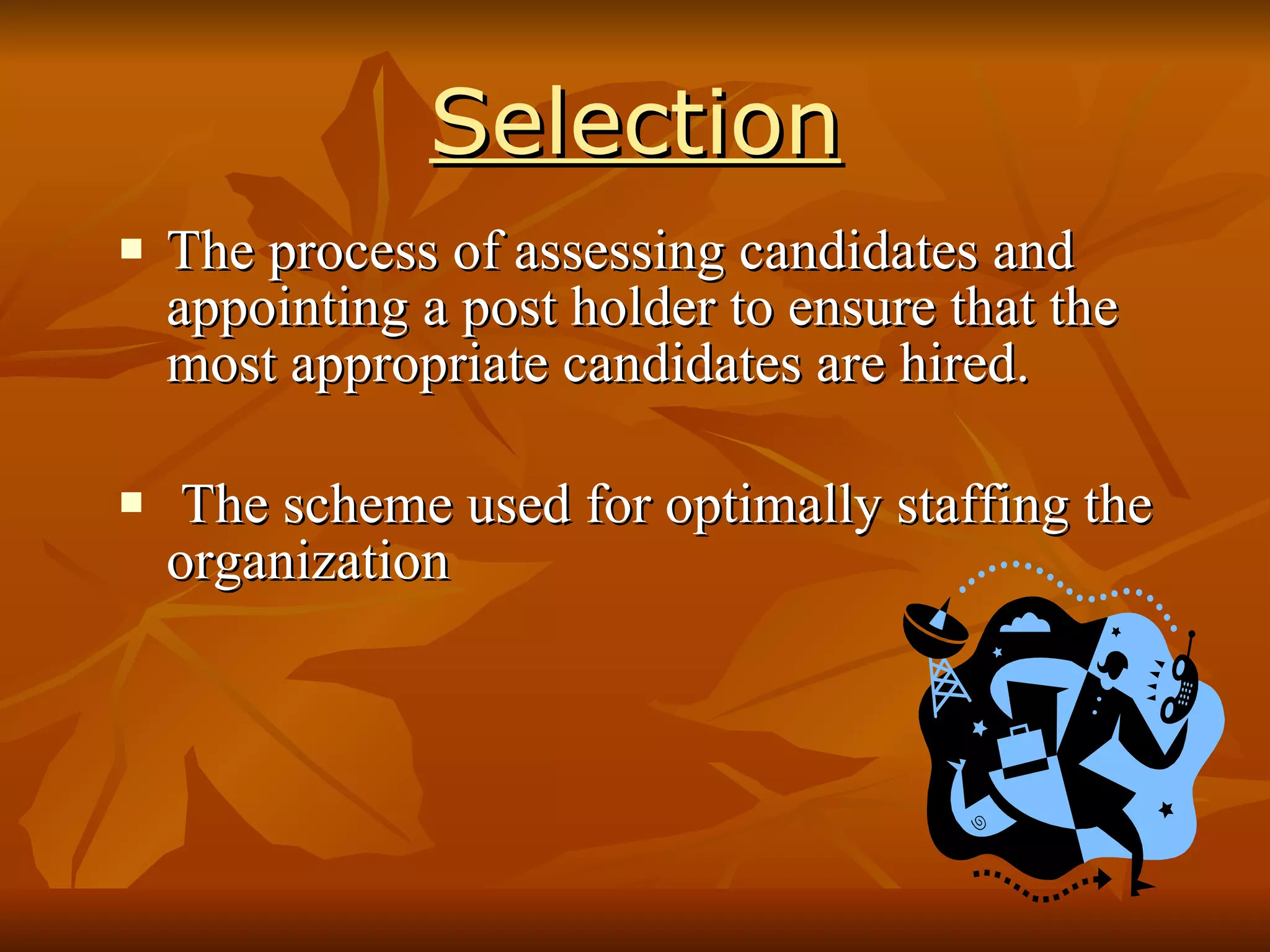 Selection The process of assessing candidates and appointing a post holder  to ensure that the most appropriate candidates are hired. The scheme used for optimally staffing the organization  