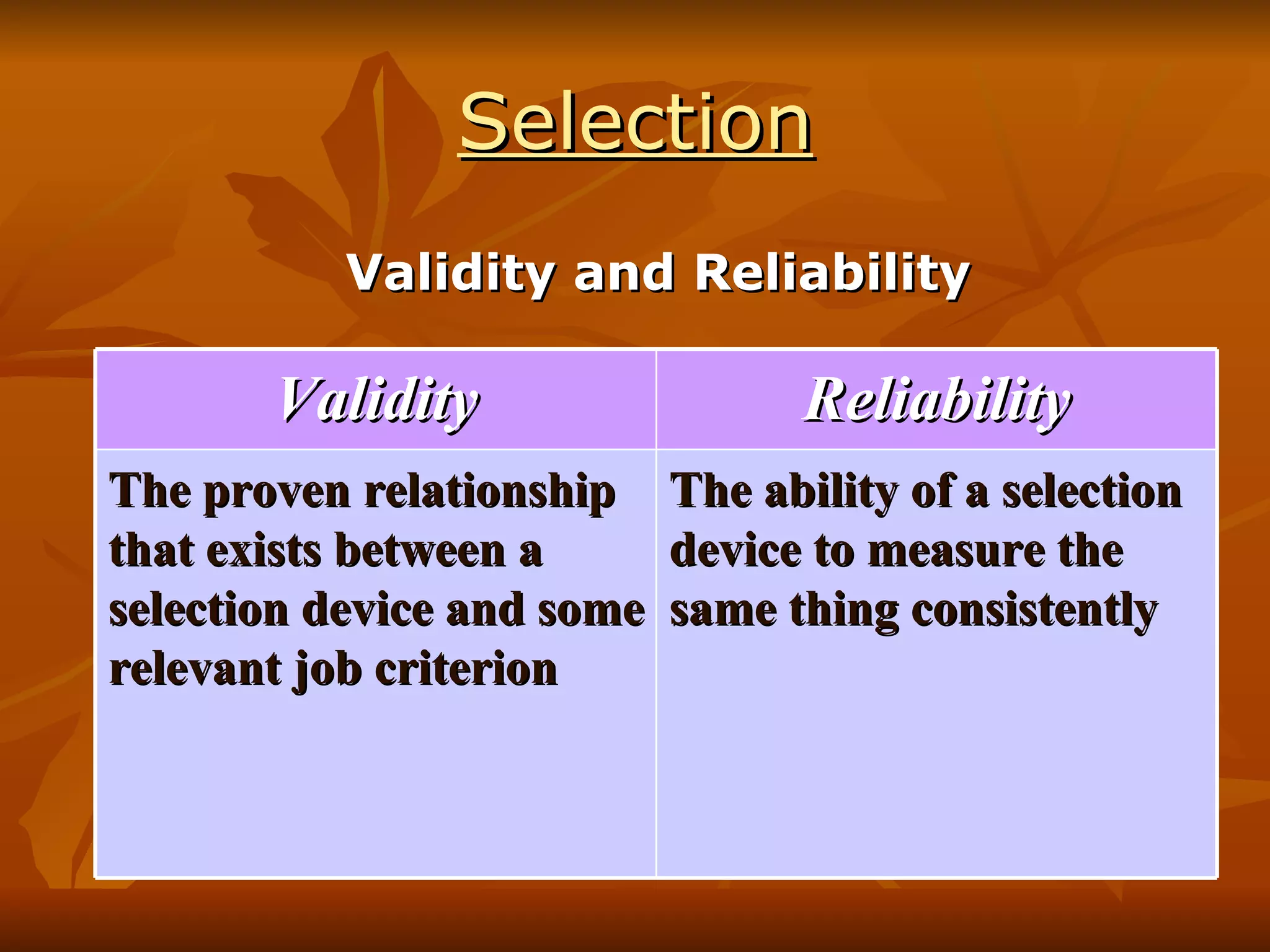 Selection Validity and Reliability Validity Reliability The proven relationship that exists between a selection device and some relevant job criterion The ability of a selection device to measure the same thing consistently 