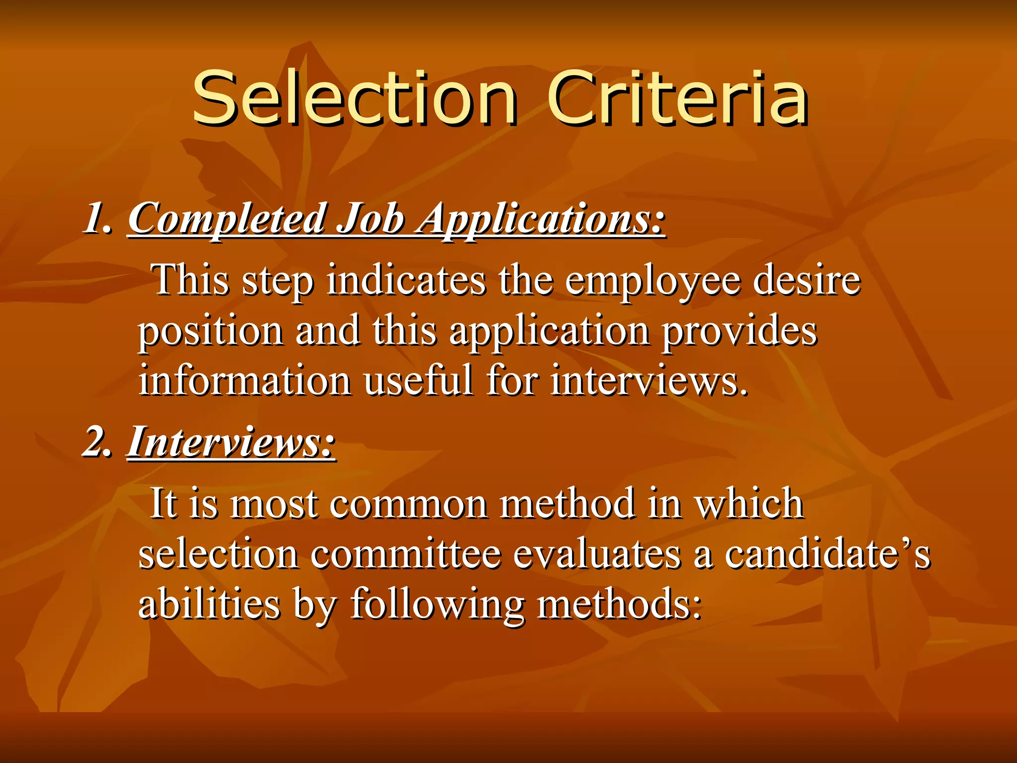 Selection Criteria 1.  Completed Job Applications: This step indicates the employee desire position and this application provides information useful for interviews. 2.  Interviews: It is most common method in which selection committee evaluates a candidate’s abilities by following methods: 