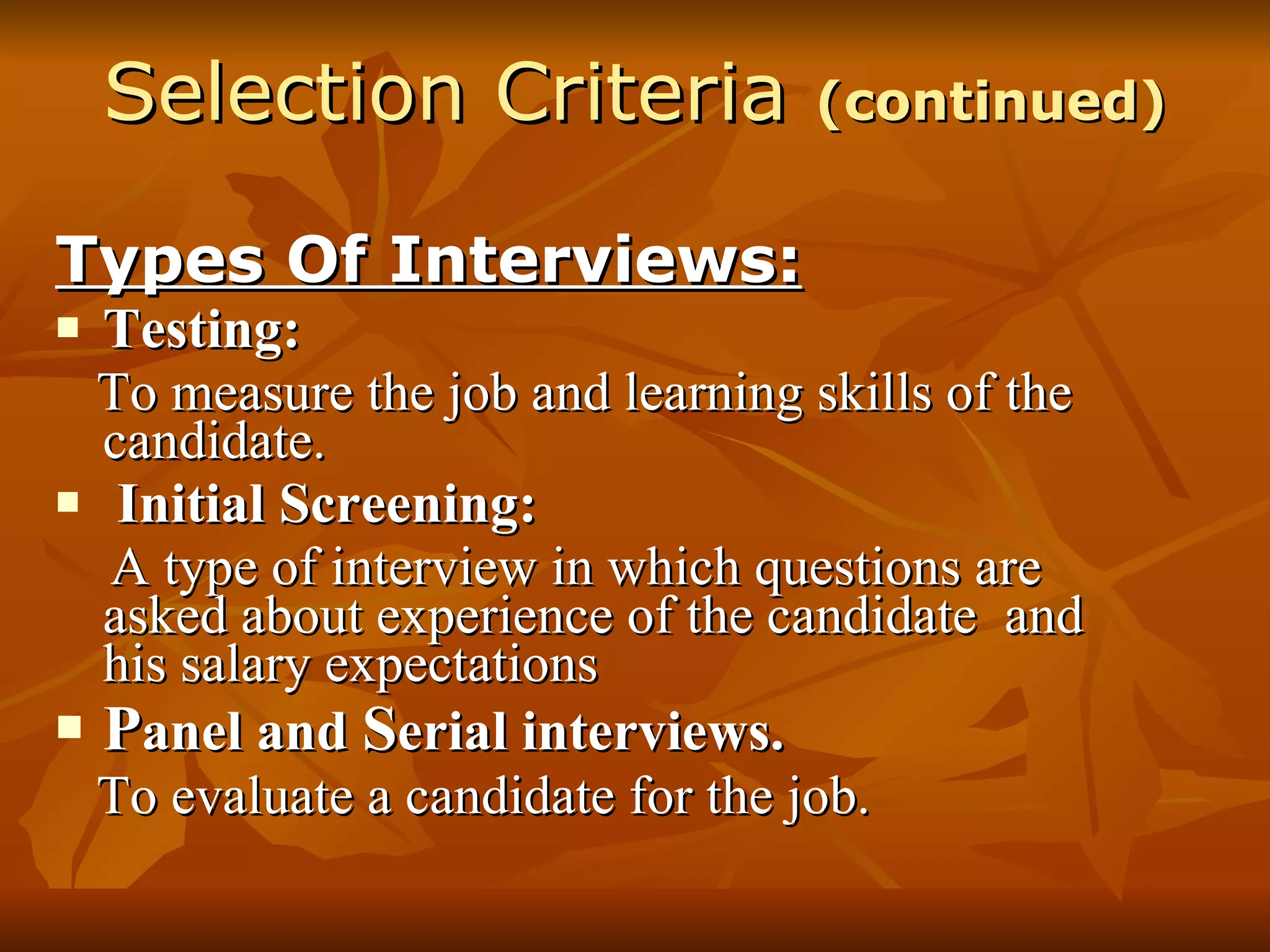 Selection Criteria  (continued) Types Of Interviews: Testing: To measure the job and learning skills of the candidate. Initial Screening: A type of interview in which questions are asked about experience of the candidate  and his salary expectations P anel and  S erial interviews. To evaluate a candidate for the job. 