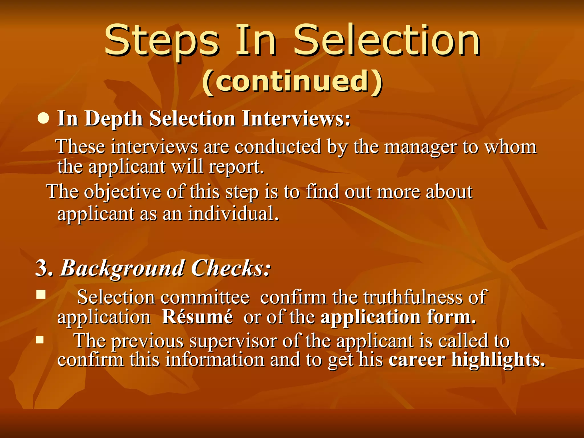 Steps In Selection  (continued) In Depth Selection Interviews: These interviews are conducted by the manager to whom the applicant will report. The objective of this step is to find out more about applicant as an individual . 3.  Background Checks: Selection committee  confirm the truthfulness of application  Résumé   or of the  application form. The previous supervisor of the applicant is called to confirm this information and to get his  career highlights. 