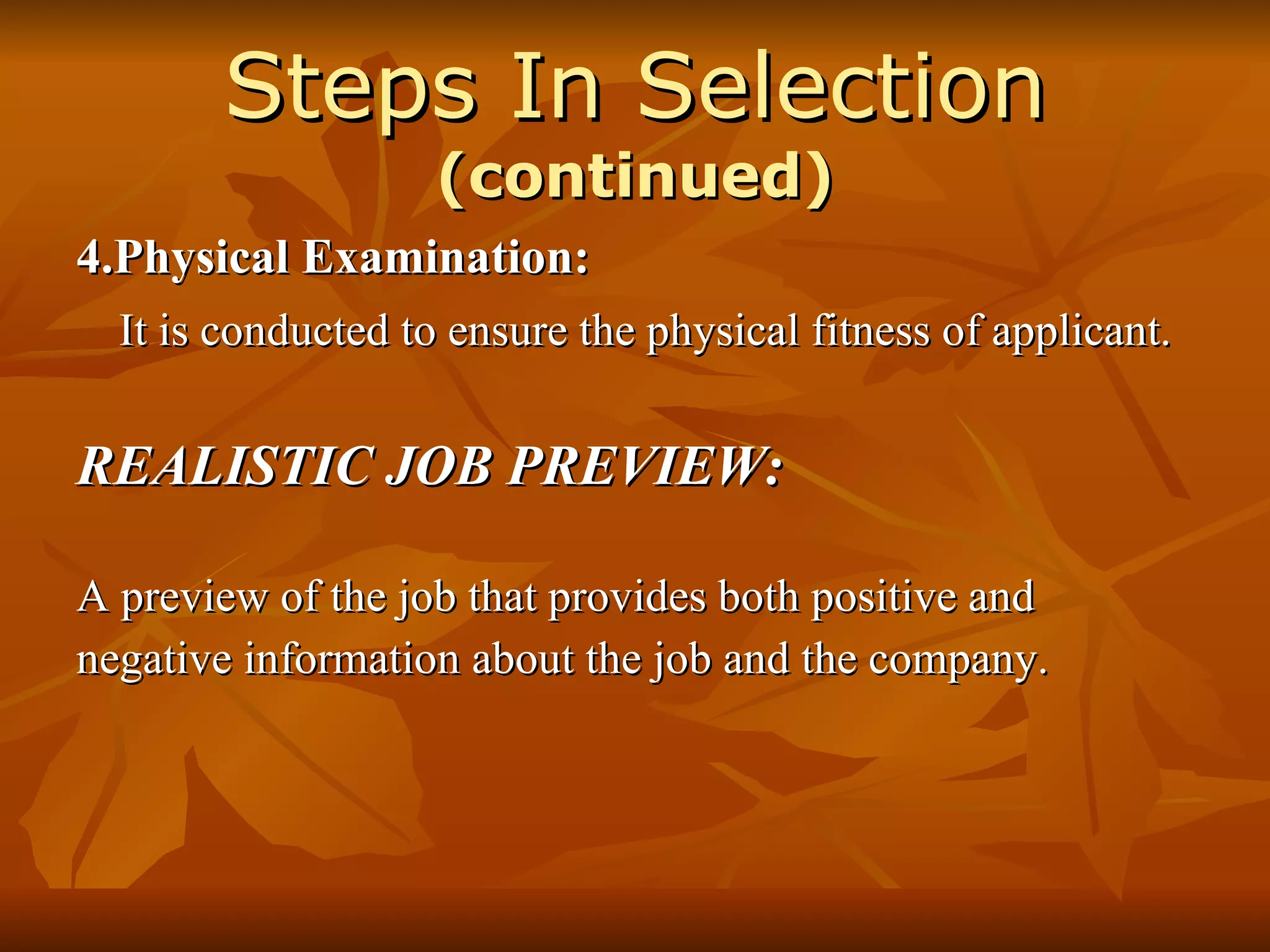 Steps In Selection  (continued) 4.Physical Examination: It is conducted to ensure the physical fitness of applicant. REALISTIC JOB PREVIEW: A preview of the job that provides both positive and negative information about the job and the company. 
