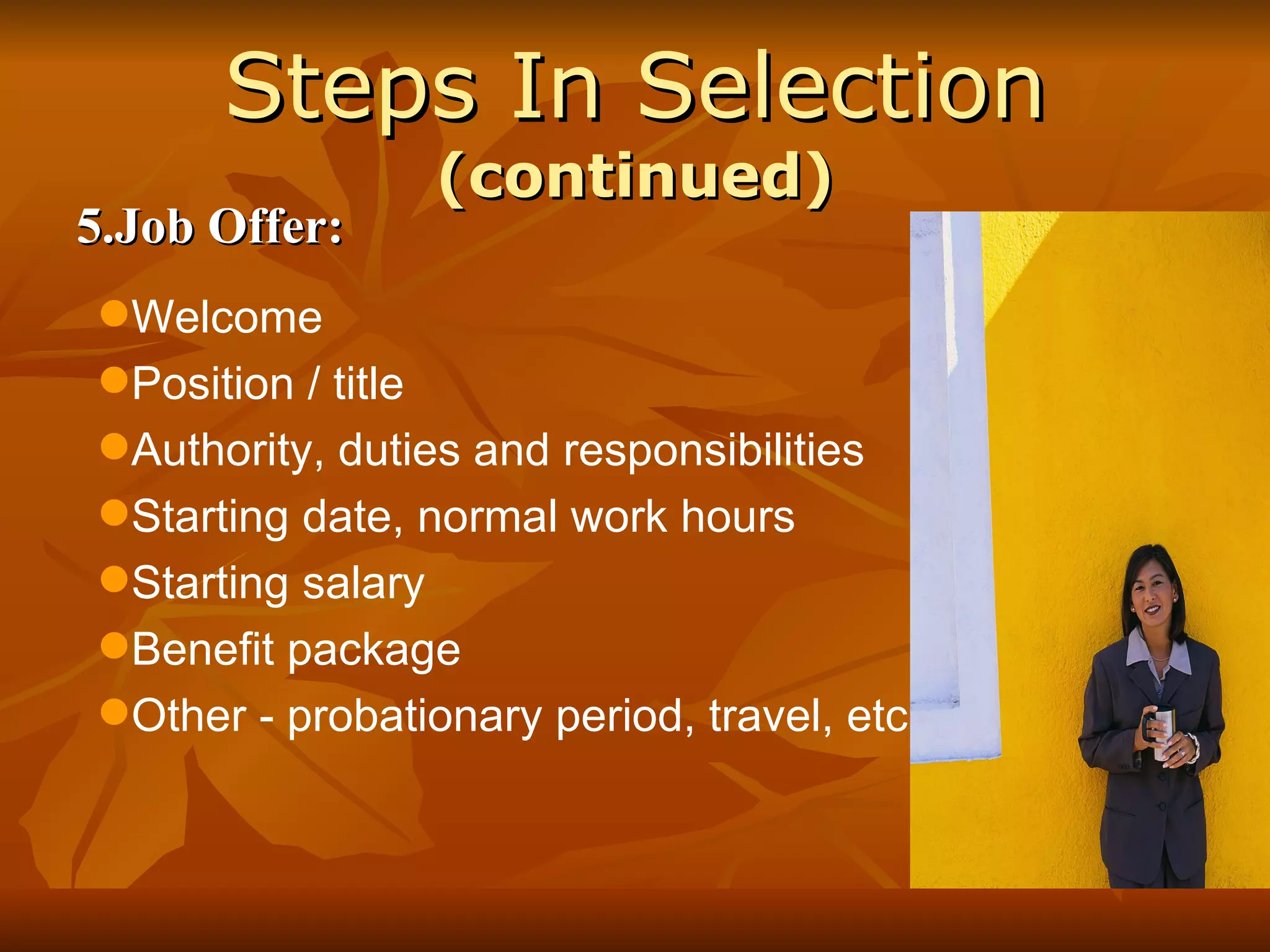 Steps In Selection  (continued) 5.Job Offer: Welcome Position / title Authority, duties and responsibilities Starting date, normal work hours Starting salary Benefit package Other - probationary period, travel, etc. 