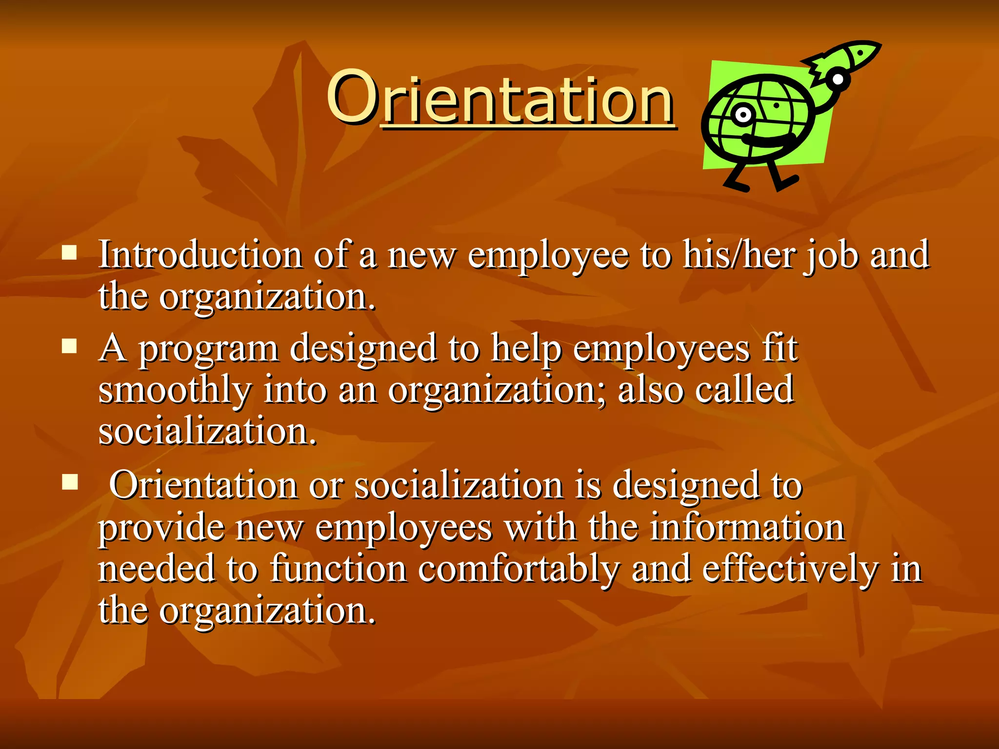 O rientation Introduction of a new employee to his/her job and the organization. A program designed to help employees fit smoothly into an organization; also called socialization. Orientation or socialization is designed to provide new employees with the information needed to function comfortably and effectively in the organization. 