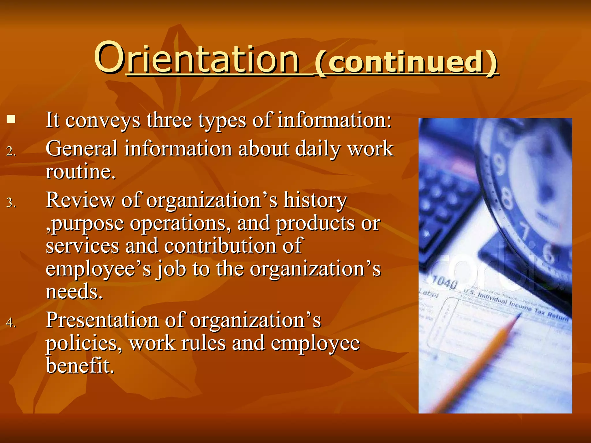 O rientation  (continued) It conveys three types of information: General information about daily work routine. Review of organization’s history ,purpose operations, and products or services and contribution of employee’s job to the organization’s needs. Presentation of organization’s policies, work rules and employee benefit. 