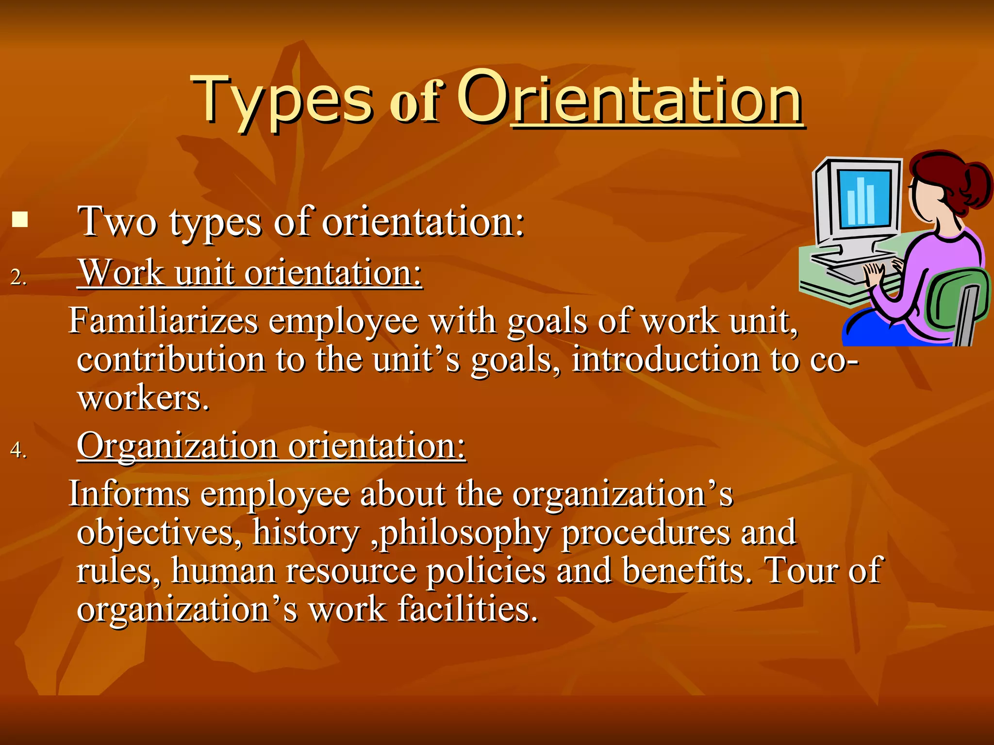 Types  of  O rientation Two types of orientation: Work unit orientation: Familiarizes employee with goals of work unit, contribution to the unit’s goals, introduction to co-workers. Organization orientation: Informs employee about the organization’s objectives, history ,philosophy procedures and rules, human resource policies and benefits. Tour of organization’s work facilities. 