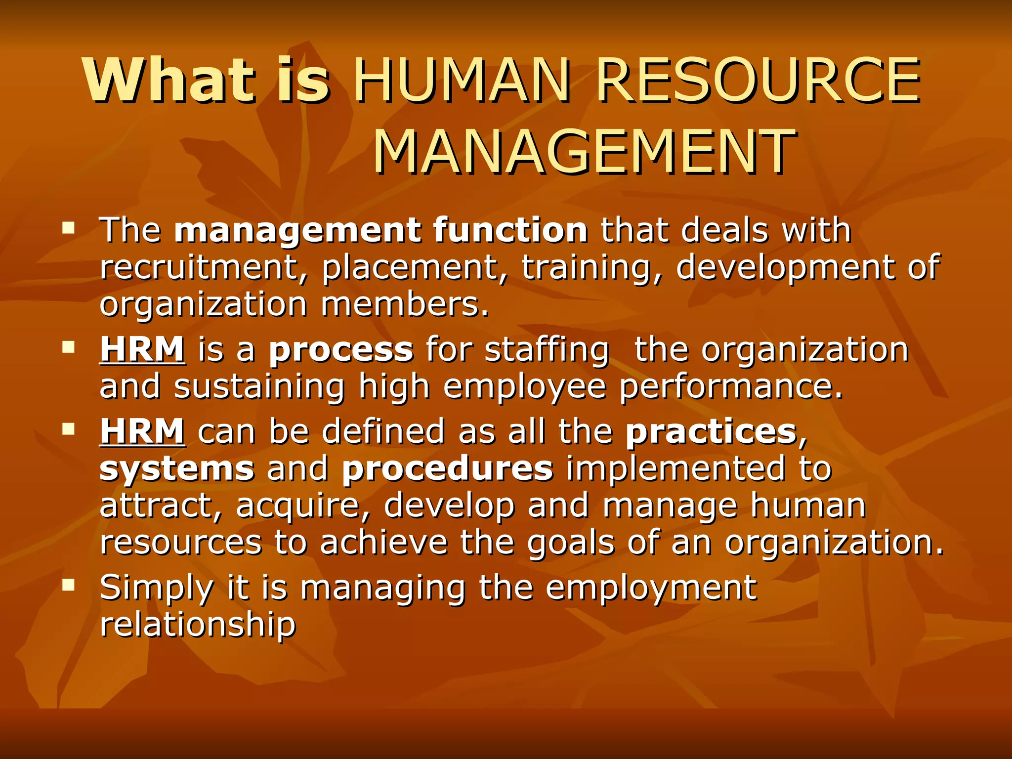 What is  HUMAN RESOURCE  MANAGEMENT  The  management function  that deals with recruitment, placement, training, development of organization members. HRM  is a  process  for staffing  the organization and sustaining high employee performance. HRM  can be defined as all the  practices ,  systems  and  procedures  implemented to attract, acquire, develop and manage human resources to achieve the goals of an organization. Simply it is managing the employment relationship 