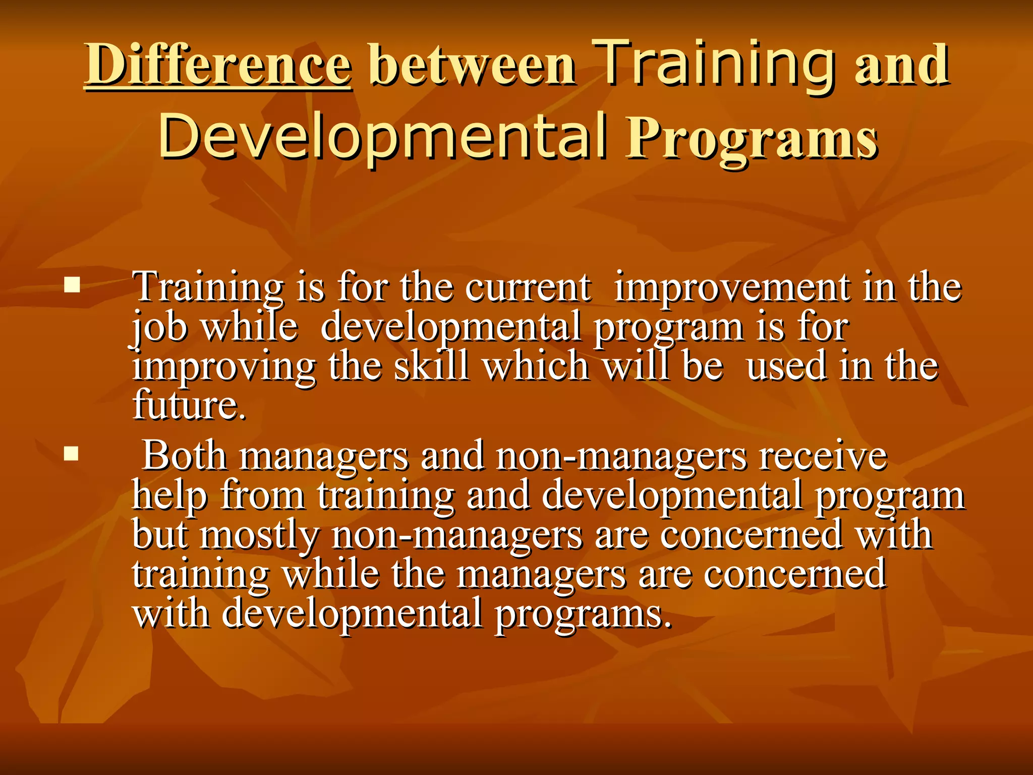 Difference  between  Training  and  Developmental  Programs Training is for the current  improvement in the job while  developmental program is for  improving the skill which will be  used in the future . Both managers and non-managers receive help from training and developmental program but mostly non-managers are concerned with training while the managers are concerned with developmental programs. 
