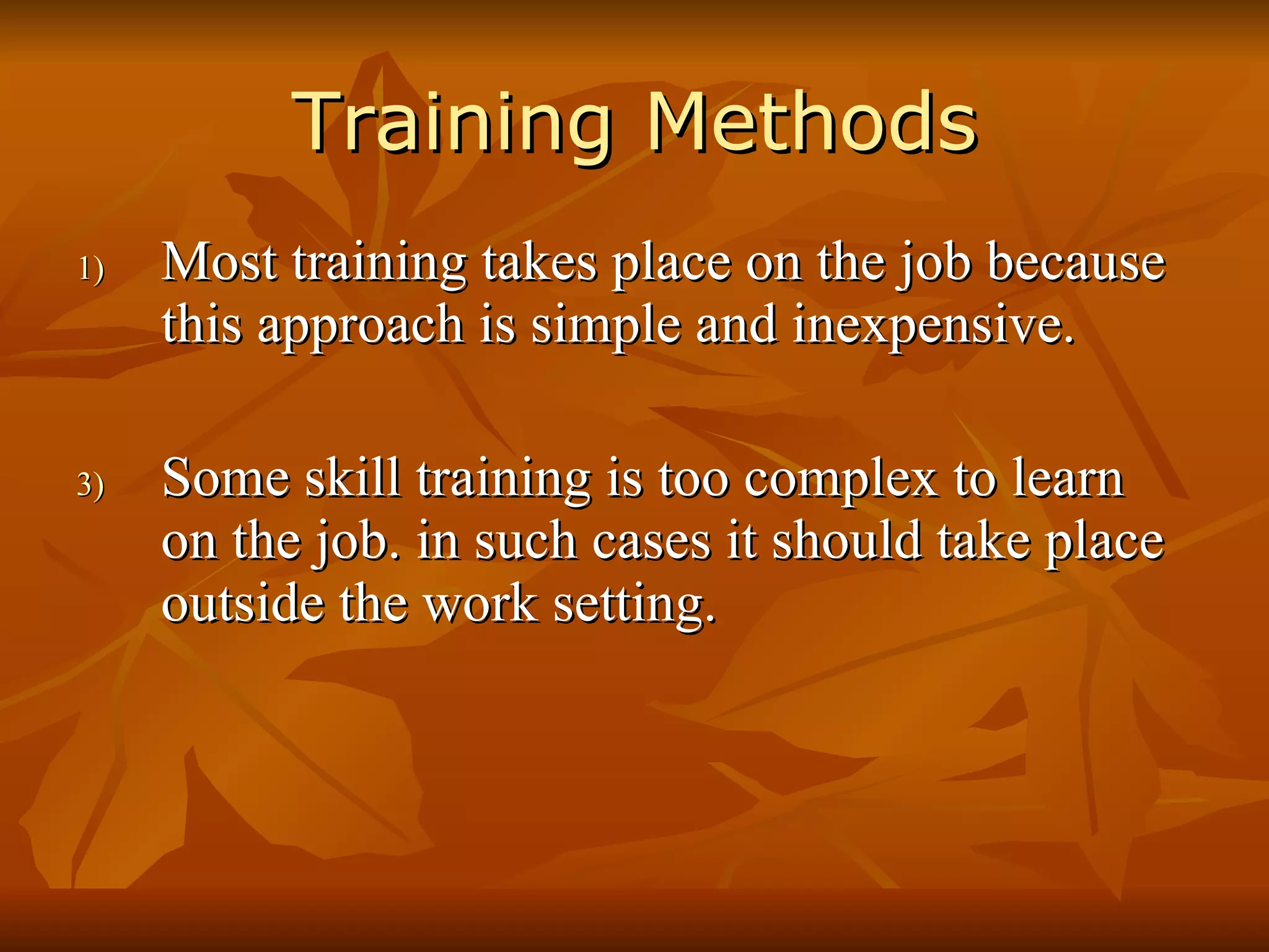 Training Methods Most training takes place on the job because this approach is simple and inexpensive. Some skill training is too complex to learn on the job. in such cases it should take place outside the work setting. 