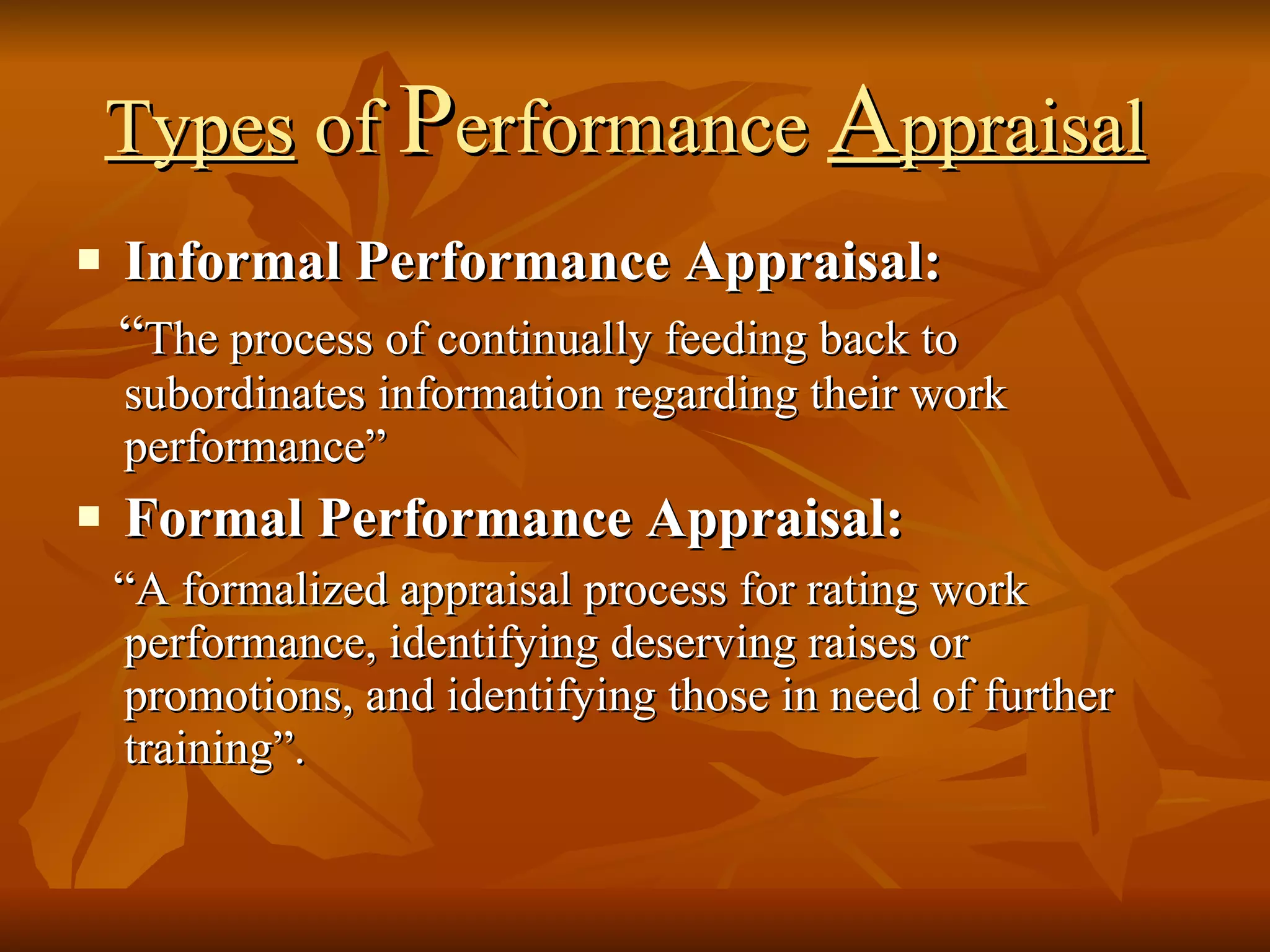 Types  of  P erformance  A ppraisal   Informal Performance Appraisal: “ The process of continually feeding back to subordinates information regarding their work performance” Formal Performance Appraisal: “ A formalized appraisal process for rating work performance, identifying deserving raises or promotions, and identifying those in need of further training”. 