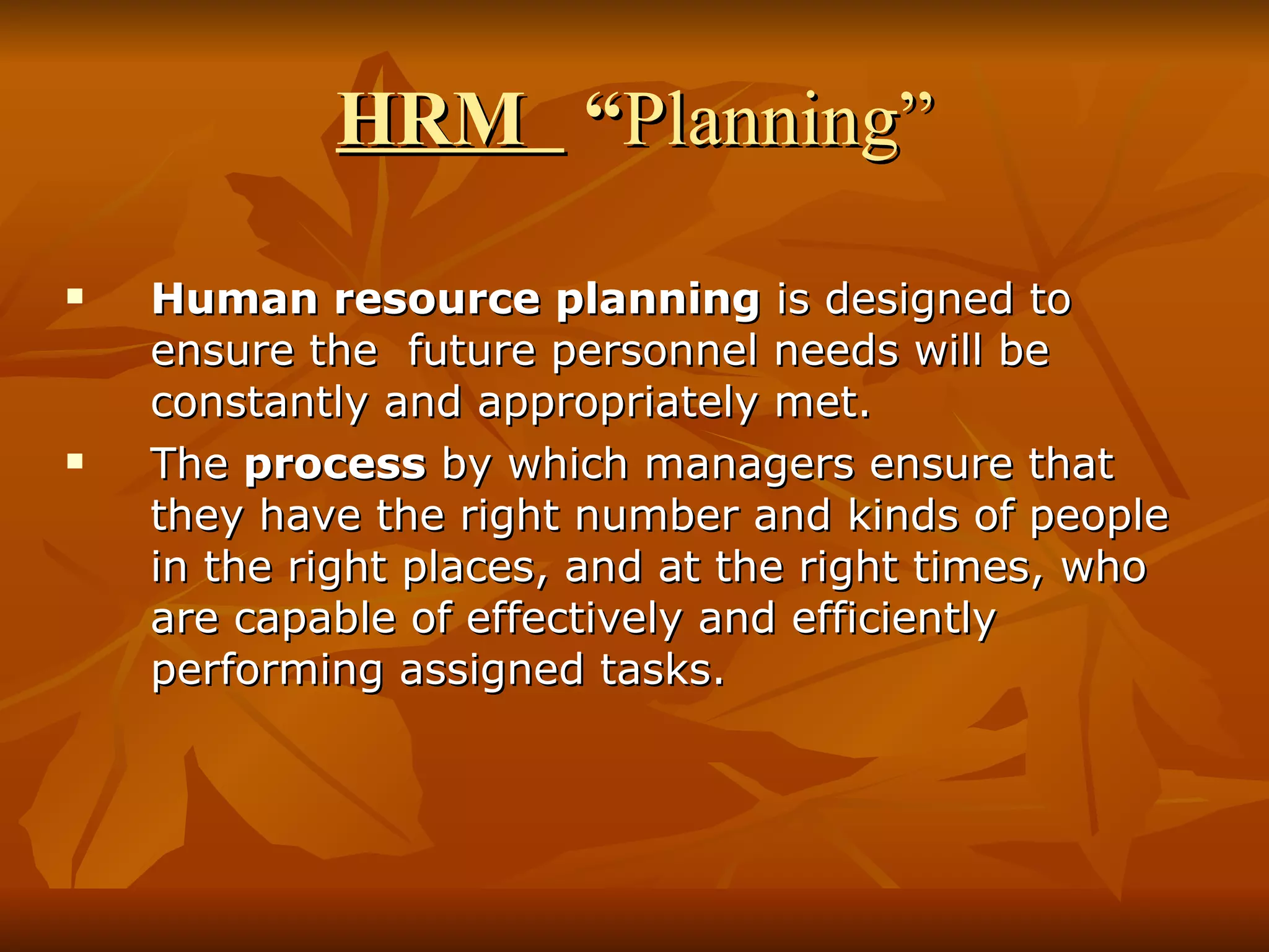 HRM  “ Planning” Human resource planning  is designed to ensure the  future personnel needs will be constantly and appropriately met.  The  process  by which managers ensure that they have the right number and kinds of people in the right places, and at the right times, who are capable of effectively and efficiently performing assigned tasks. 