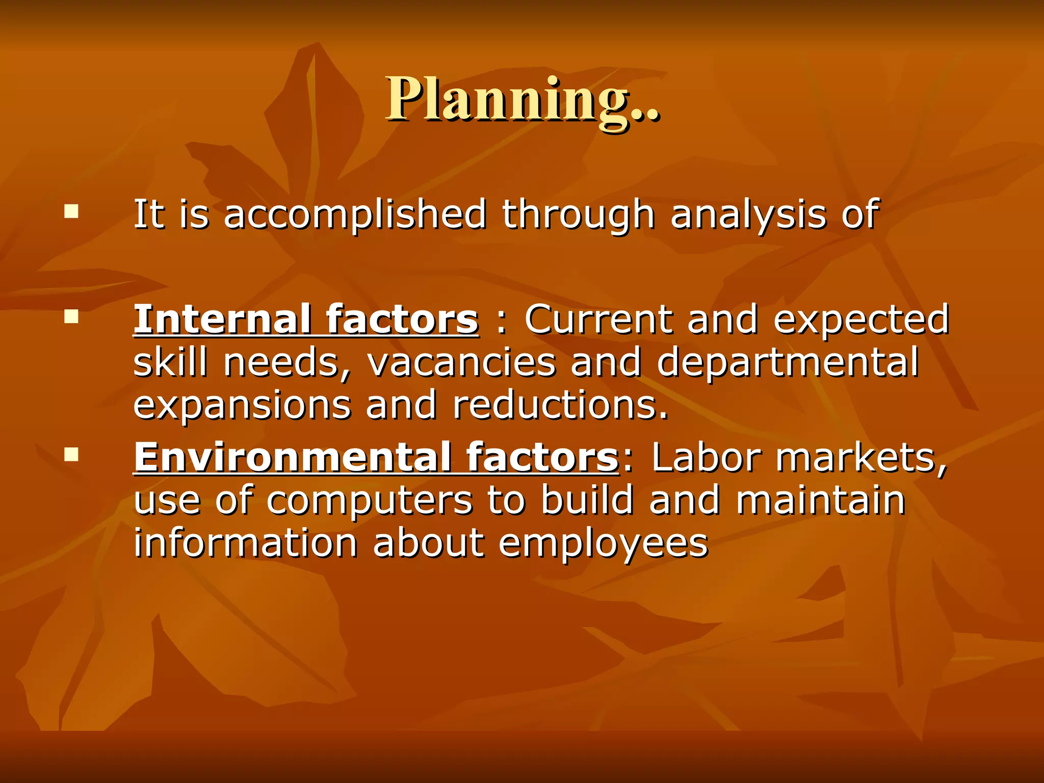 Planning.. It is accomplished through analysis of Internal factors  : Current and expected skill needs, vacancies and departmental expansions and reductions. Environmental factors : Labor markets, use of computers to build and maintain information about employees 