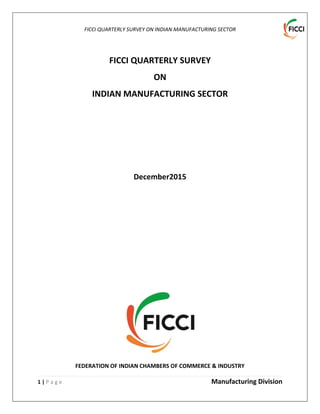 FICCI QUARTERLY SURVEY ON INDIAN MANUFACTURING SECTOR
1 | P a g e Manufacturing Division
FICCI QUARTERLY SURVEY
ON
INDIAN MANUFACTURING SECTOR
December2015
FEDERATION OF INDIAN CHAMBERS OF COMMERCE & INDUSTRY
 