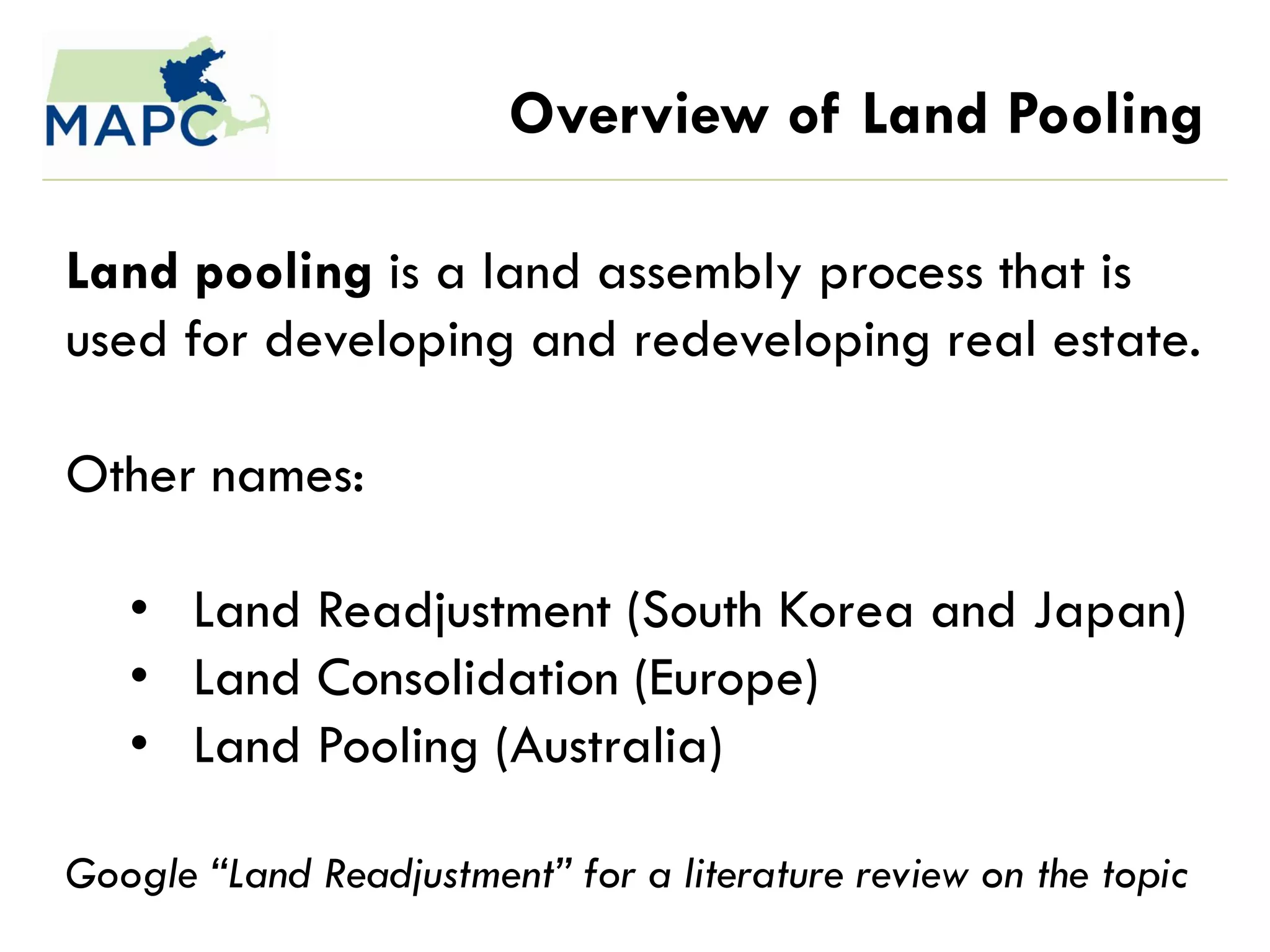 Overview of Land Pooling

Land pooling is a land assembly process that is
used for developing and redeveloping real estate.

Other names:

   • Land Readjustment (South Korea and Japan)
   • Land Consolidation (Europe)
   • Land Pooling (Australia)

Google “Land Readjustment” for a literature review on the topic
 