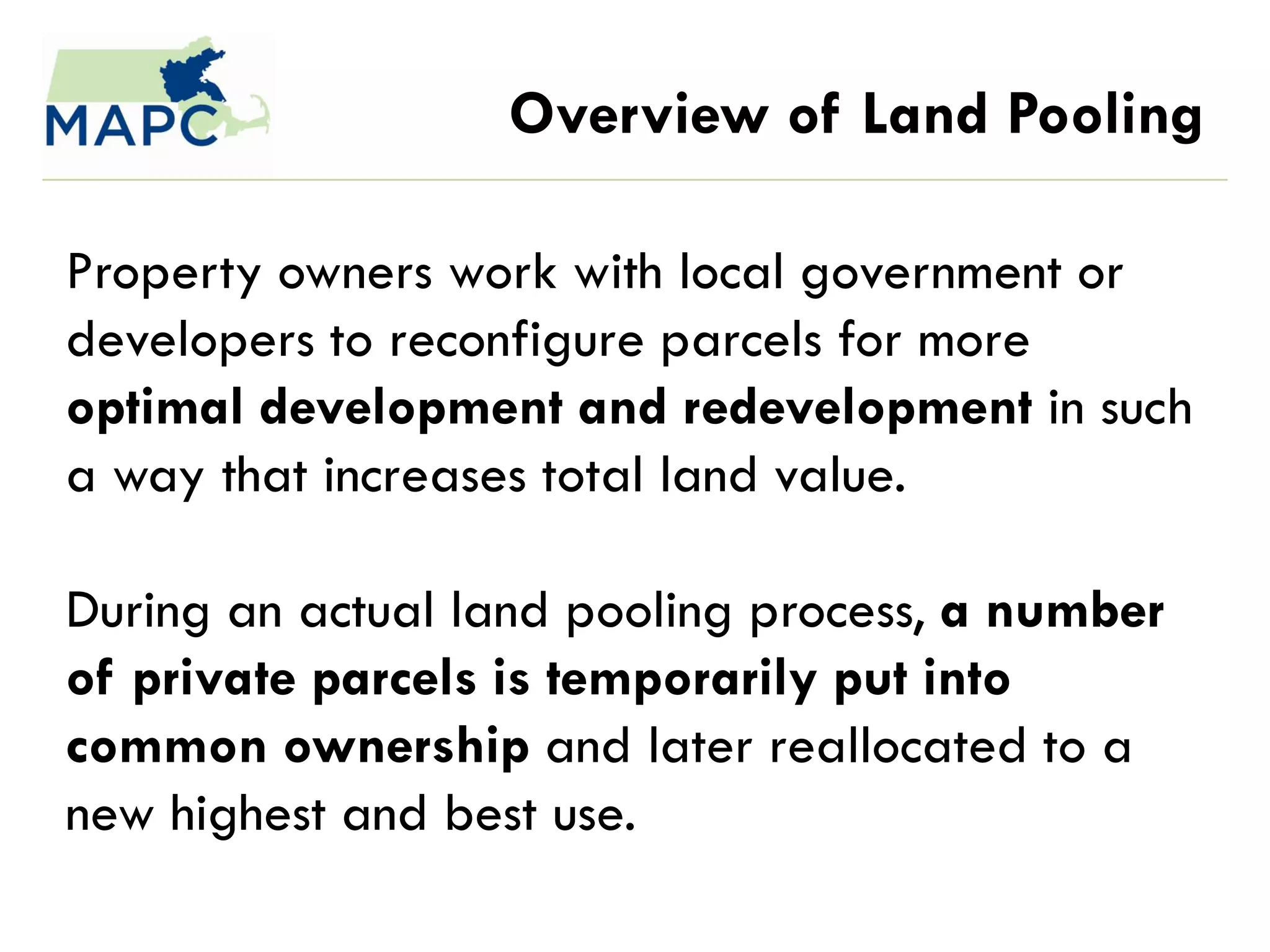 Overview of Land Pooling

Property owners work with local government or
developers to reconfigure parcels for more
optimal development and redevelopment in such
a way that increases total land value.

During an actual land pooling process, a number
of private parcels is temporarily put into
common ownership and later reallocated to a
new highest and best use.
 