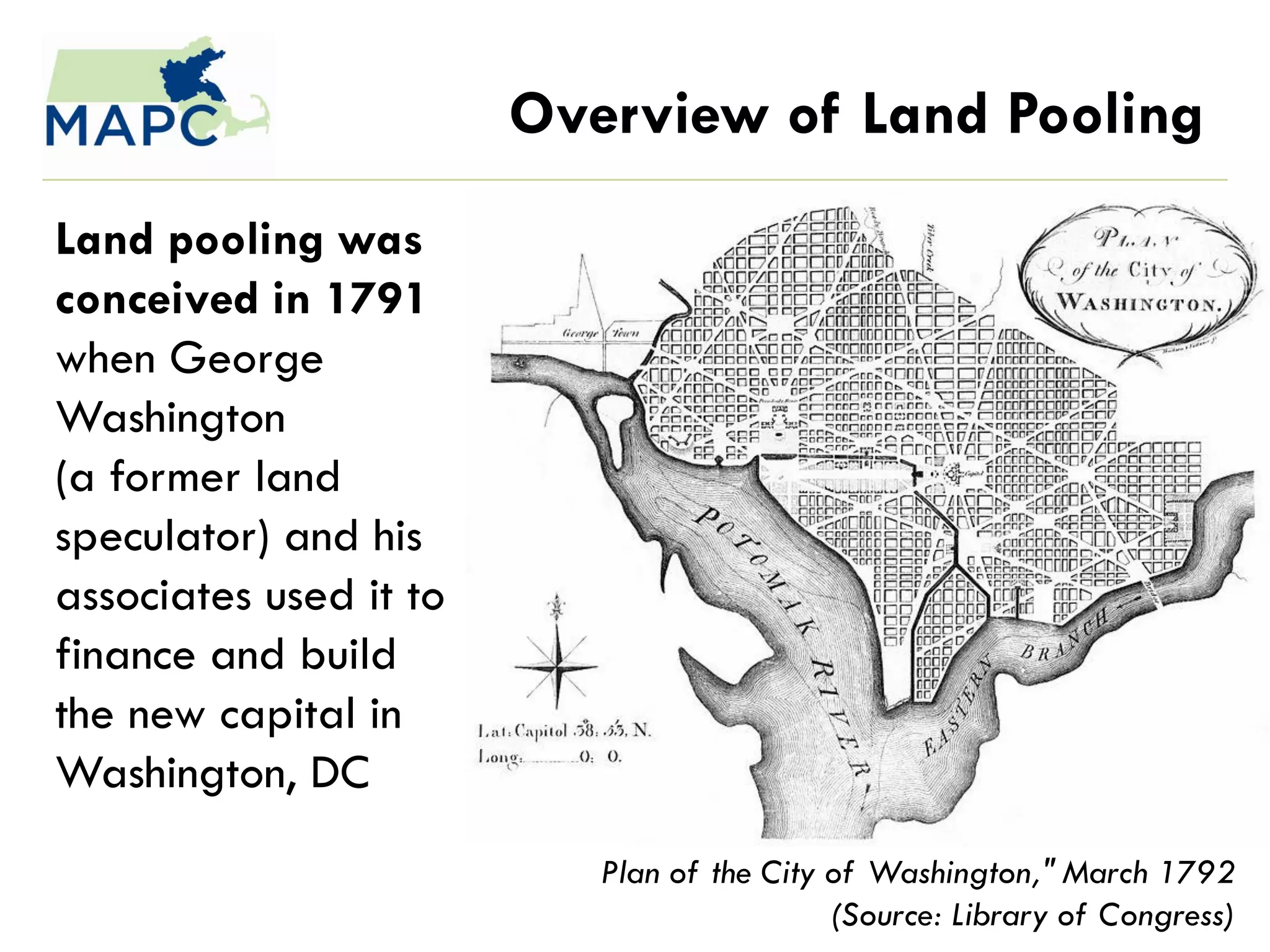 Overview of Land Pooling
Land pooling was
conceived in 1791
when George
Washington
(a former land
speculator) and his
associates used it to
finance and build
the new capital in
Washington, DC
                           Plan of the City of Washington," March 1792
                                            (Source: Library of Congress)
 