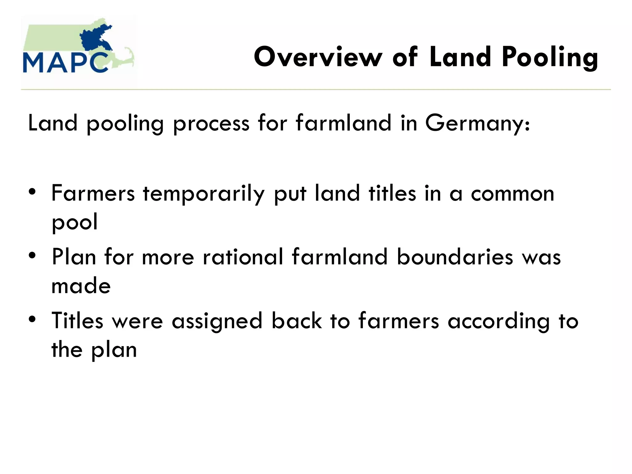Overview of Land Pooling

Land pooling process for farmland in Germany:

• Farmers temporarily put land titles in a common
  pool
• Plan for more rational farmland boundaries was
  made
• Titles were assigned back to farmers according to
  the plan
 