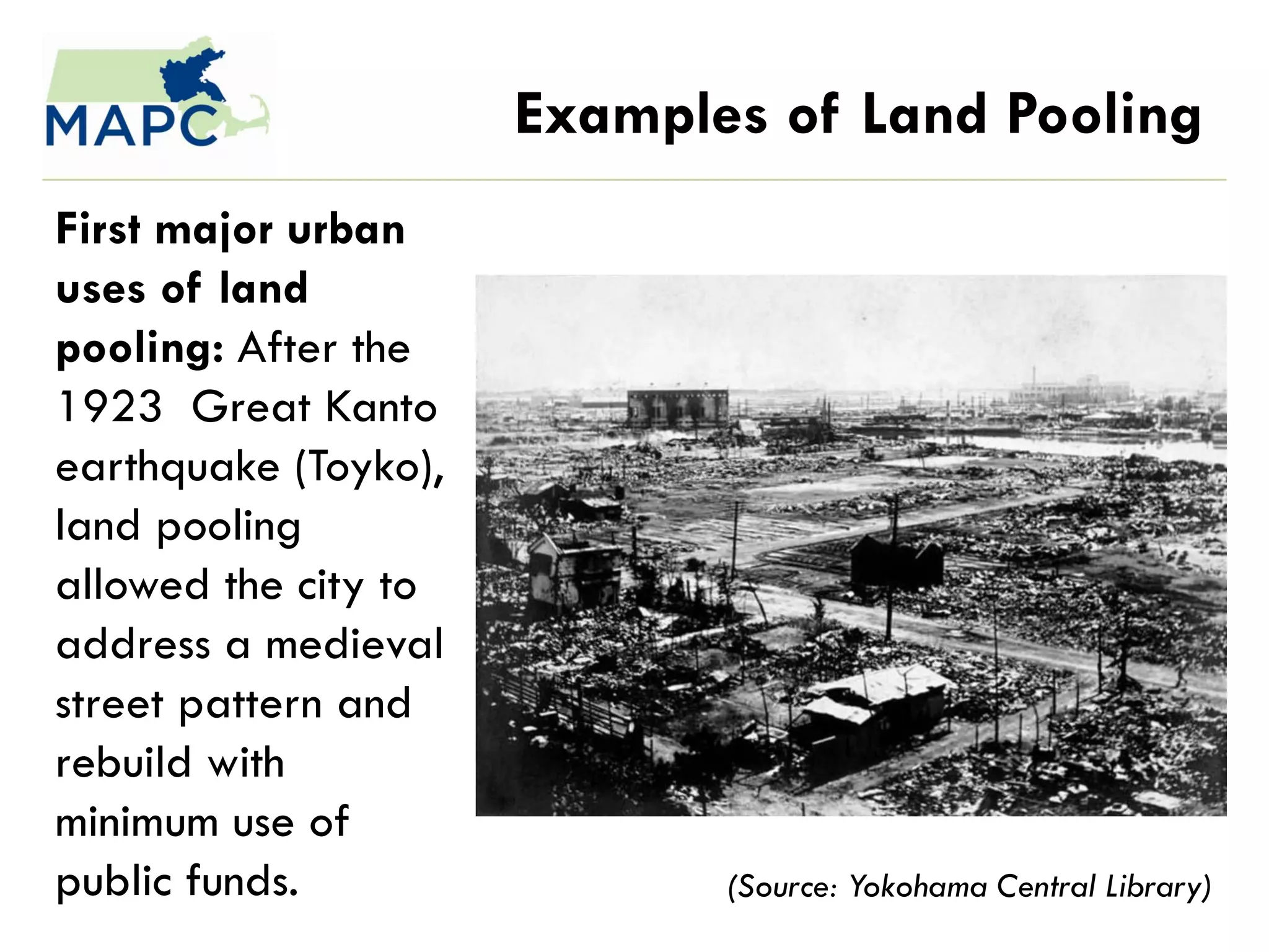 Examples of Land Pooling
First major urban
uses of land
pooling: After the
1923 Great Kanto
earthquake (Toyko),
land pooling
allowed the city to
address a medieval
street pattern and
rebuild with
minimum use of
public funds.                (Source: Yokohama Central Library)
 