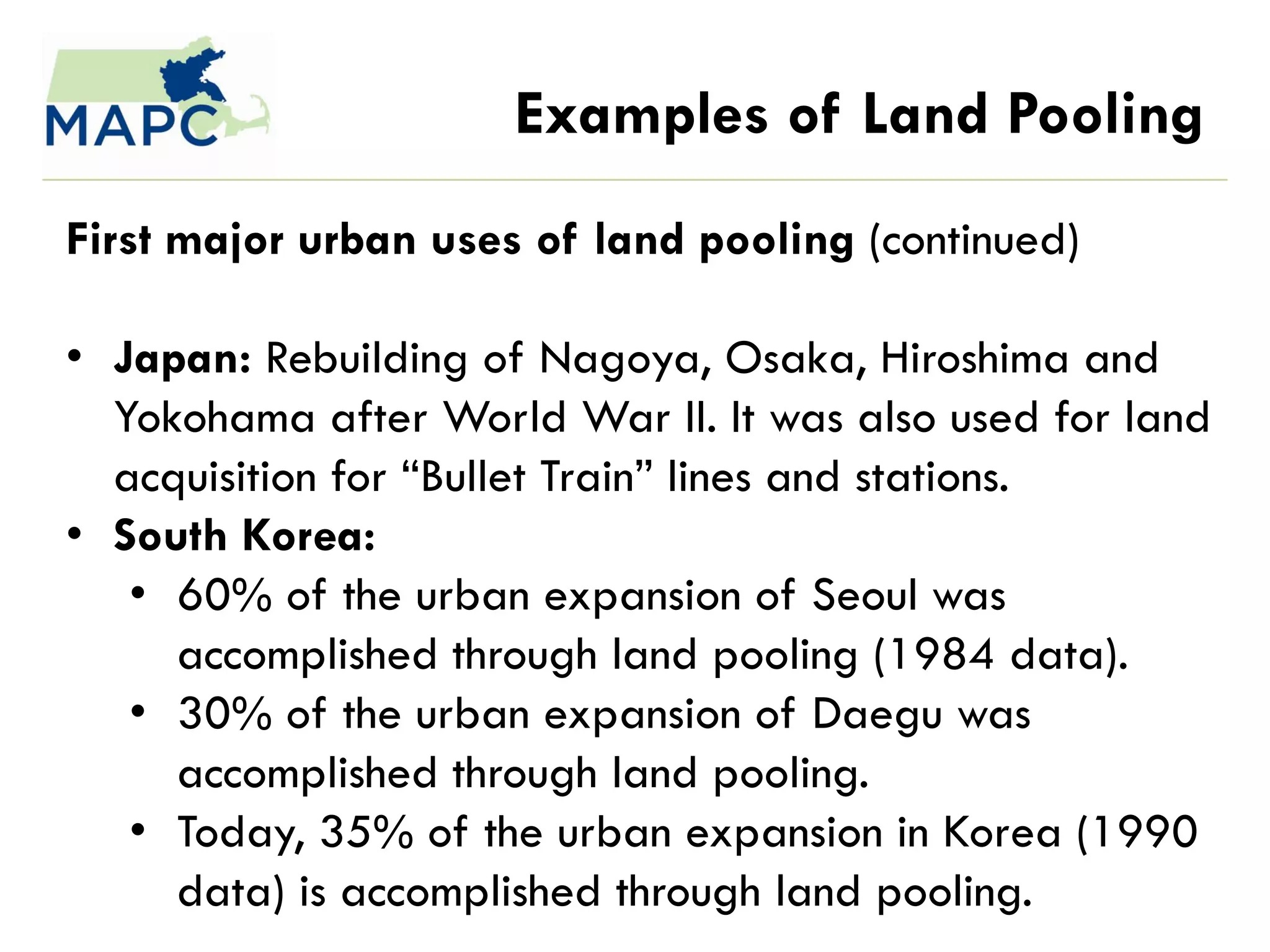 Examples of Land Pooling
First major urban uses of land pooling (continued)

• Japan: Rebuilding of Nagoya, Osaka, Hiroshima and
  Yokohama after World War II. It was also used for land
  acquisition for ―Bullet Train‖ lines and stations.
• South Korea:
   • 60% of the urban expansion of Seoul was
     accomplished through land pooling (1984 data).
   • 30% of the urban expansion of Daegu was
     accomplished through land pooling.
   • Today, 35% of the urban expansion in Korea (1990
     data) is accomplished through land pooling.
 