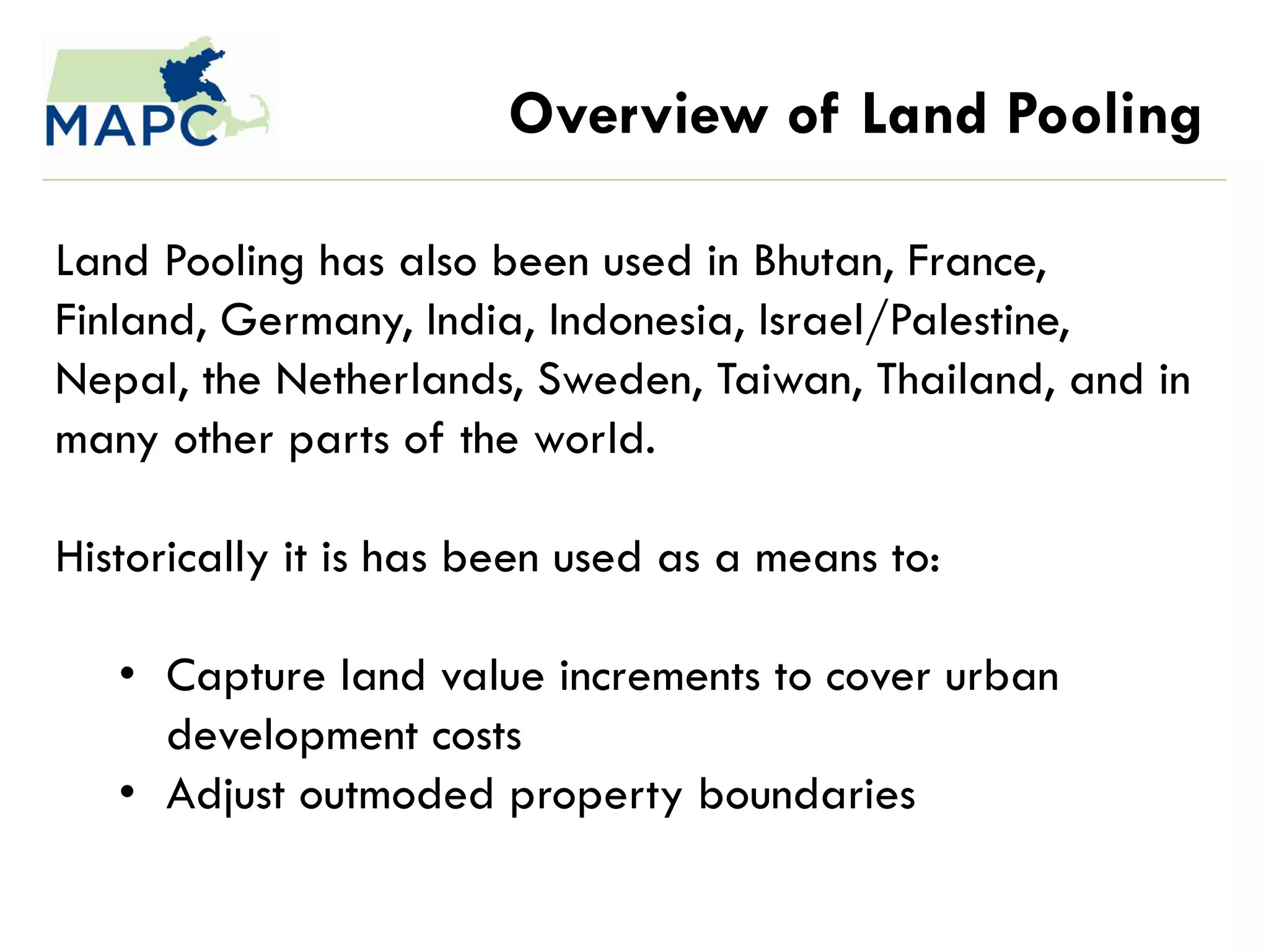 Overview of Land Pooling

Land Pooling has also been used in Bhutan, France,
Finland, Germany, India, Indonesia, Israel/Palestine,
Nepal, the Netherlands, Sweden, Taiwan, Thailand, and in
many other parts of the world.

Historically it is has been used as a means to:

   • Capture land value increments to cover urban
     development costs
   • Adjust outmoded property boundaries
 