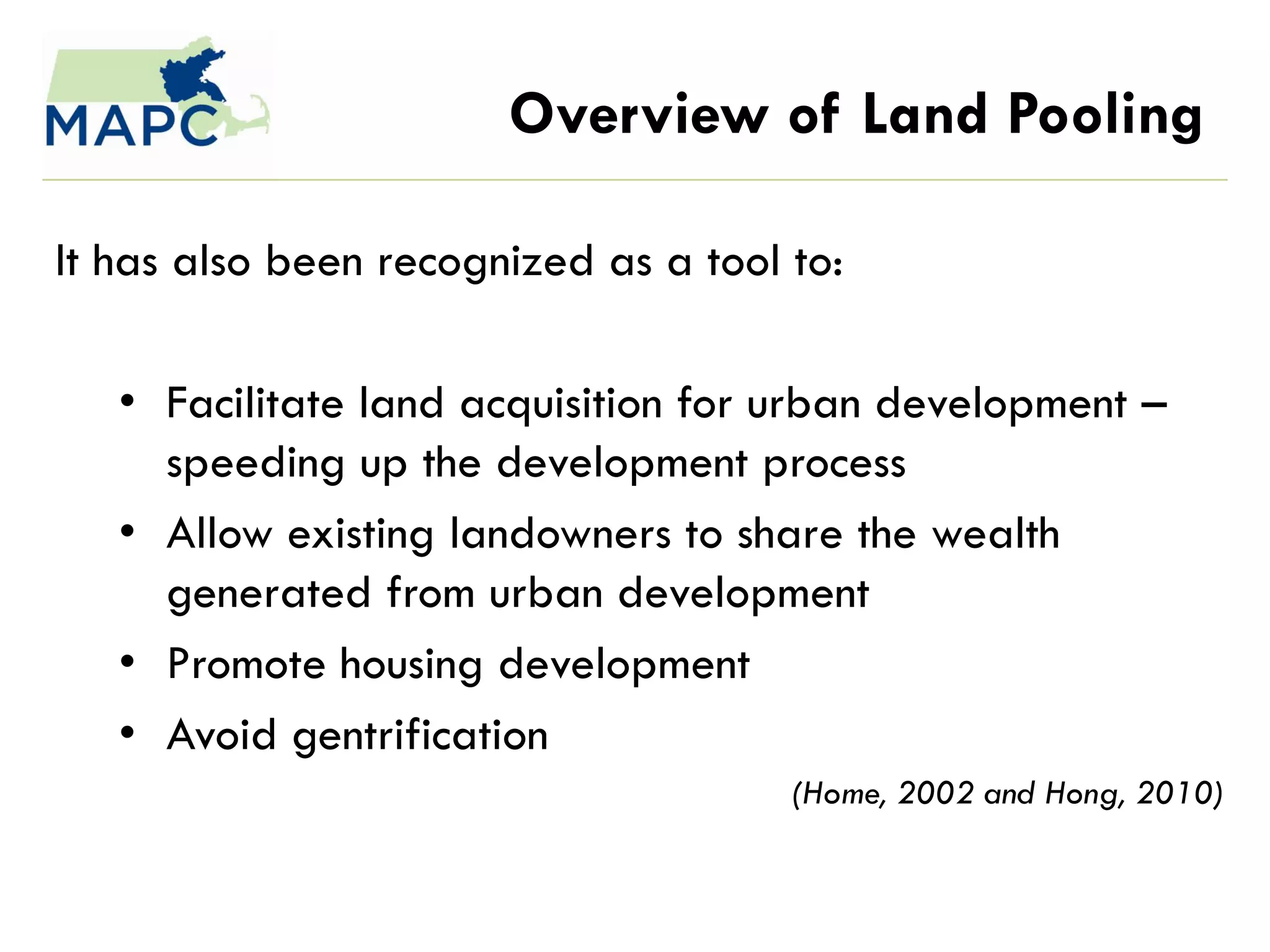 Overview of Land Pooling

It has also been recognized as a tool to:

   • Facilitate land acquisition for urban development –
     speeding up the development process
   • Allow existing landowners to share the wealth
     generated from urban development
   • Promote housing development
   • Avoid gentrification
                                      (Home, 2002 and Hong, 2010)
 