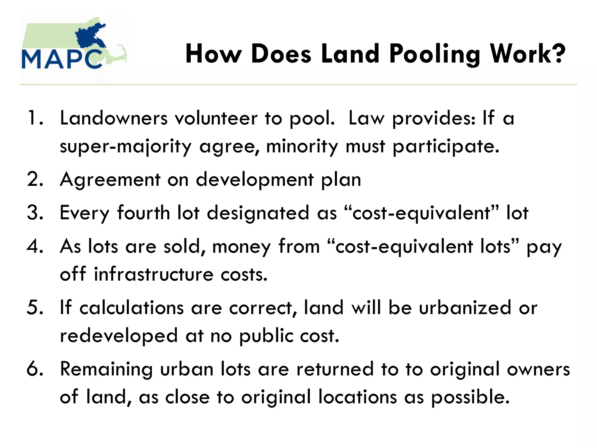 How Does Land Pooling Work?

1. Landowners volunteer to pool. Law provides: If a
   super-majority agree, minority must participate.
2. Agreement on development plan
3. Every fourth lot designated as ―cost-equivalent‖ lot
4. As lots are sold, money from ―cost-equivalent lots‖ pay
   off infrastructure costs.
5. If calculations are correct, land will be urbanized or
   redeveloped at no public cost.
6. Remaining urban lots are returned to to original owners
   of land, as close to original locations as possible.
 