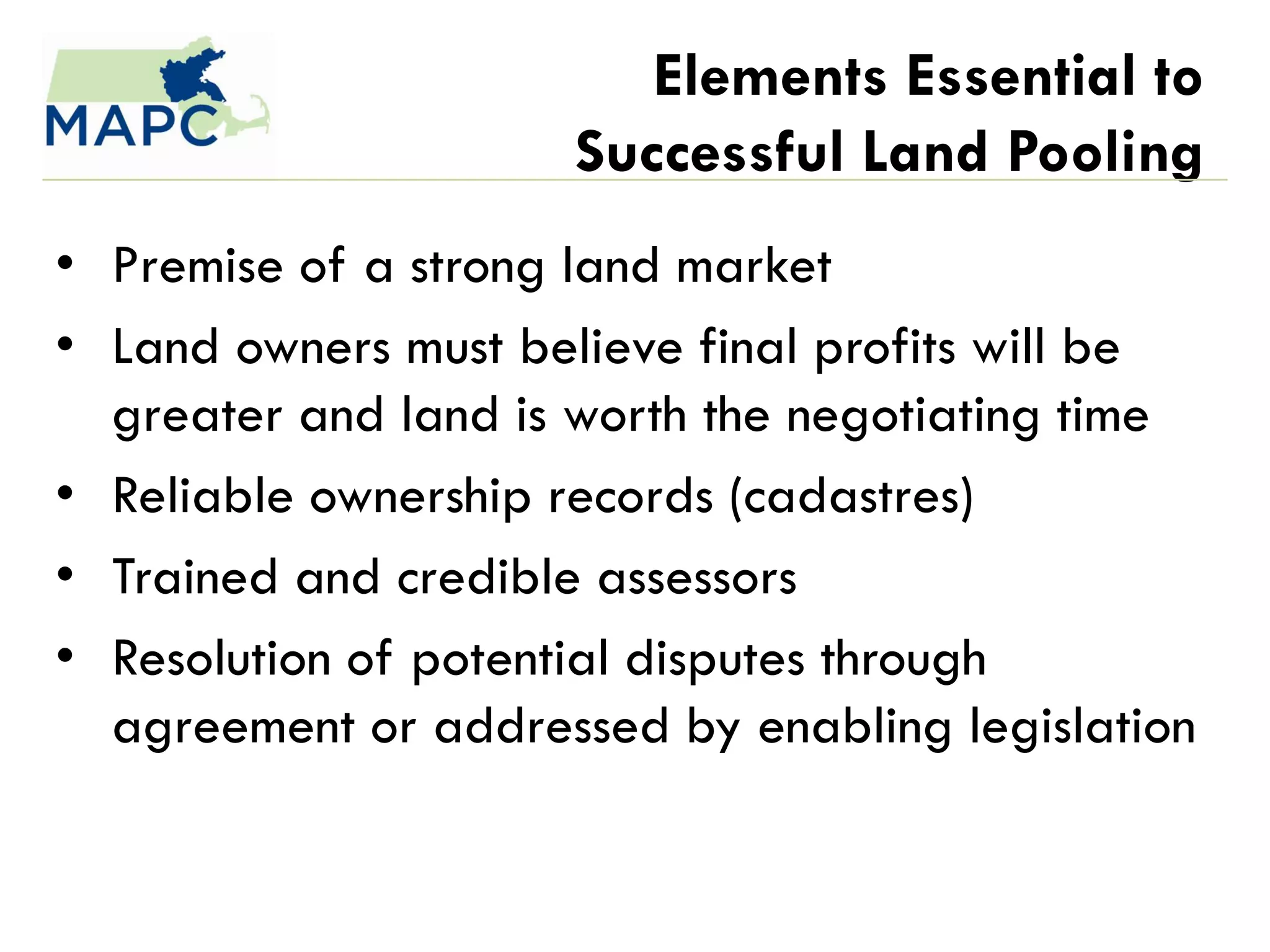 Elements Essential to
                     Successful Land Pooling
• Premise of a strong land market
• Land owners must believe final profits will be
  greater and land is worth the negotiating time
• Reliable ownership records (cadastres)
• Trained and credible assessors
• Resolution of potential disputes through
  agreement or addressed by enabling legislation
 