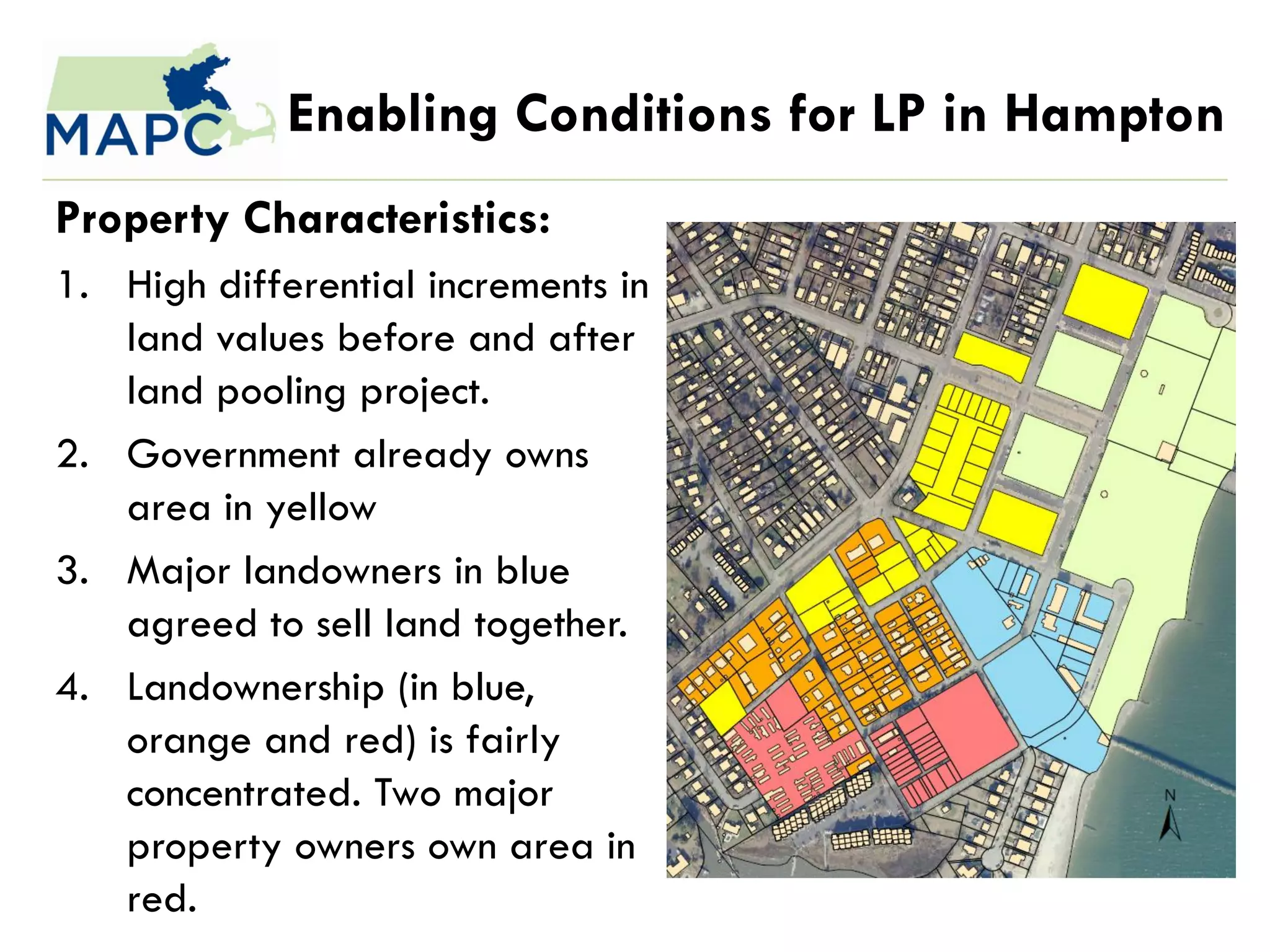 Enabling Conditions for LP in Hampton
Property Characteristics:
1. High differential increments in
   land values before and after
   land pooling project.
2. Government already owns
   area in yellow
3. Major landowners in blue
   agreed to sell land together.
4. Landownership (in blue,
   orange and red) is fairly
   concentrated. Two major
   property owners own area in
   red.
 