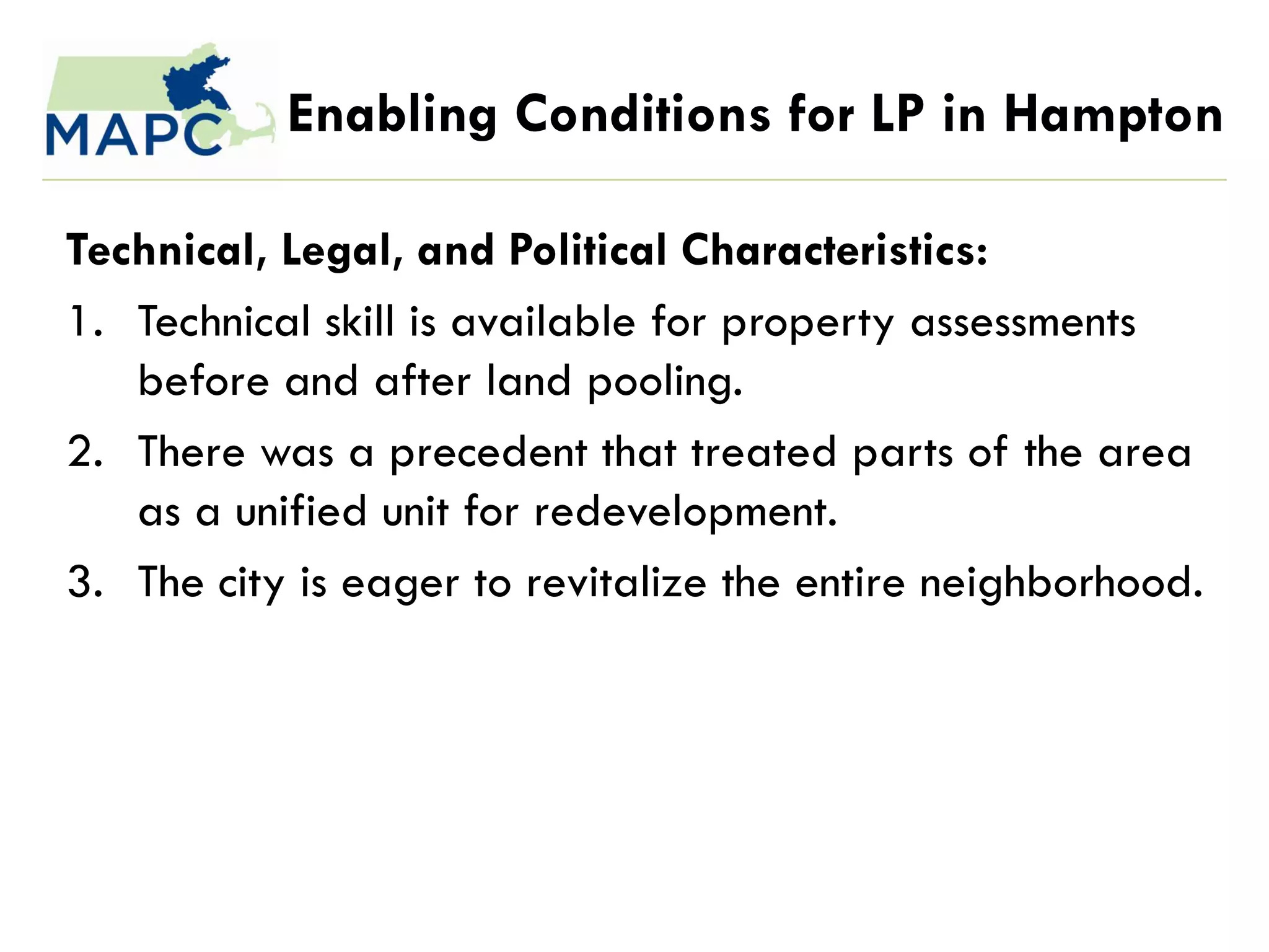 Enabling Conditions for LP in Hampton

Technical, Legal, and Political Characteristics:
1. Technical skill is available for property assessments
   before and after land pooling.
2. There was a precedent that treated parts of the area
   as a unified unit for redevelopment.
3. The city is eager to revitalize the entire neighborhood.
 