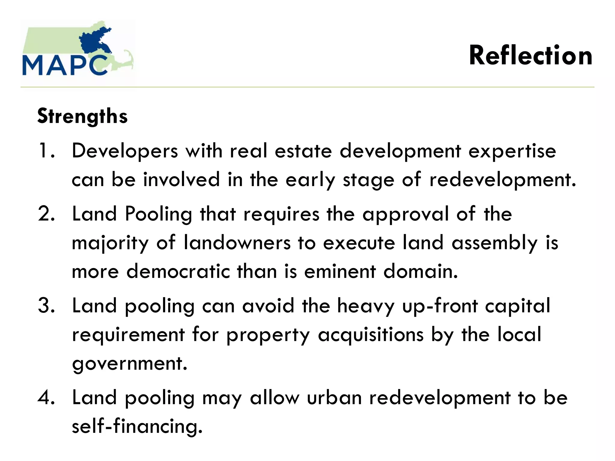 Reflection
Strengths
1. Developers with real estate development expertise
    can be involved in the early stage of redevelopment.
2. Land Pooling that requires the approval of the
    majority of landowners to execute land assembly is
    more democratic than is eminent domain.
3. Land pooling can avoid the heavy up-front capital
    requirement for property acquisitions by the local
    government.
4. Land pooling may allow urban redevelopment to be
    self-financing.
 