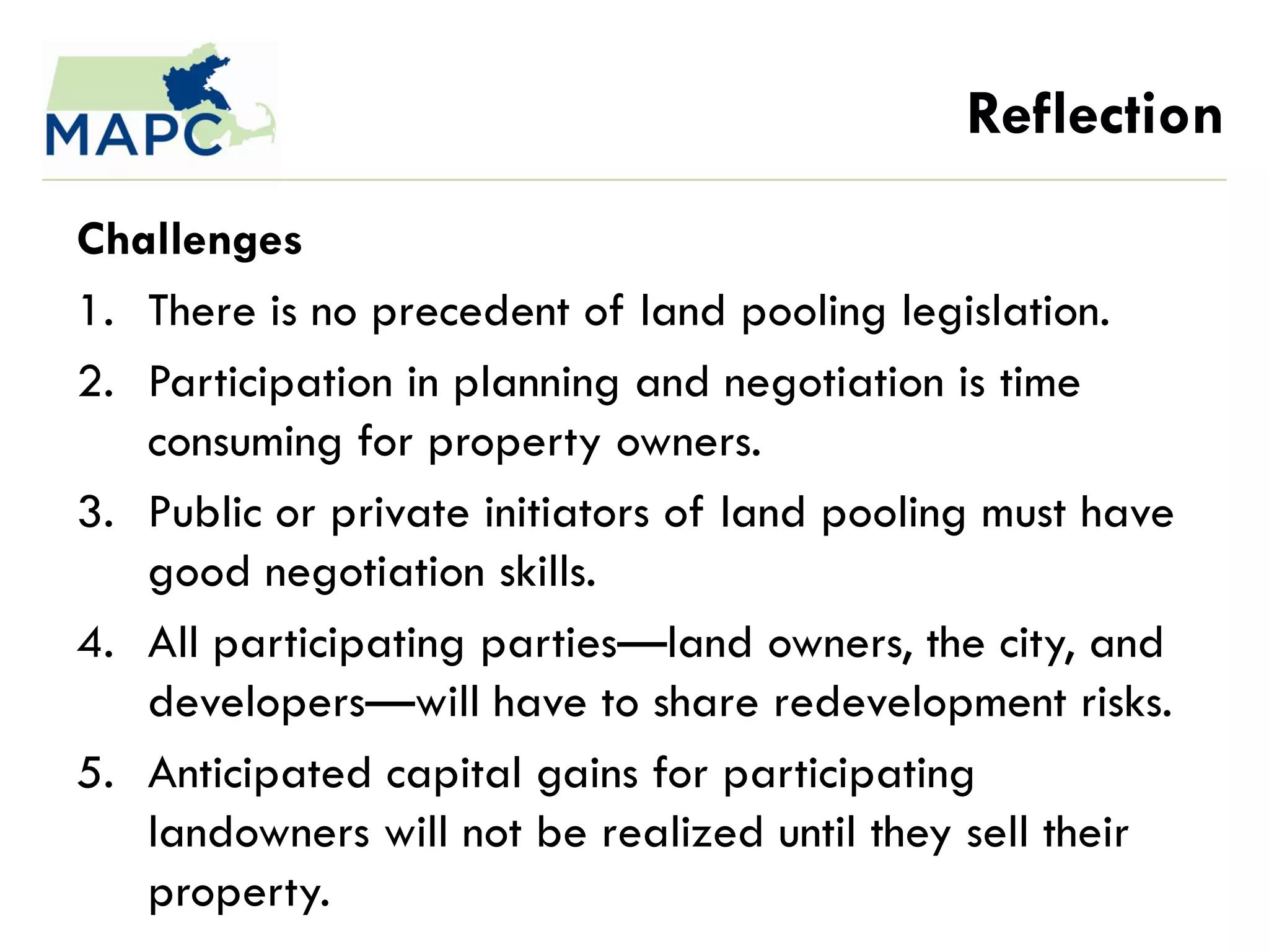 Reflection
Challenges
1. There is no precedent of land pooling legislation.
2. Participation in planning and negotiation is time
   consuming for property owners.
3. Public or private initiators of land pooling must have
   good negotiation skills.
4. All participating parties—land owners, the city, and
   developers—will have to share redevelopment risks.
5. Anticipated capital gains for participating
   landowners will not be realized until they sell their
   property.
 