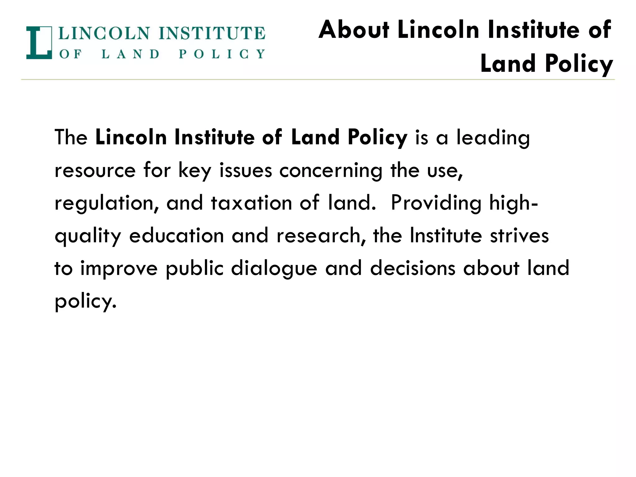 About Lincoln Institute of
                                        Land Policy

The Lincoln Institute of Land Policy is a leading
resource for key issues concerning the use,
regulation, and taxation of land. Providing high-
quality education and research, the Institute strives
to improve public dialogue and decisions about land
policy.
 