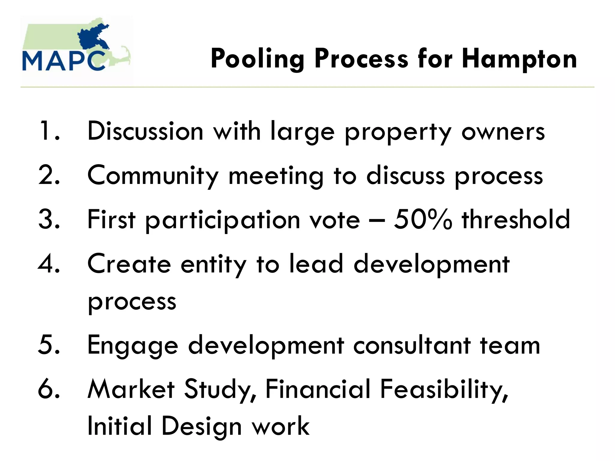 Pooling Process for Hampton

1. Discussion with large property owners
2. Community meeting to discuss process
3. First participation vote – 50% threshold
4. Create entity to lead development
   process
5. Engage development consultant team
6. Market Study, Financial Feasibility,
   Initial Design work
 