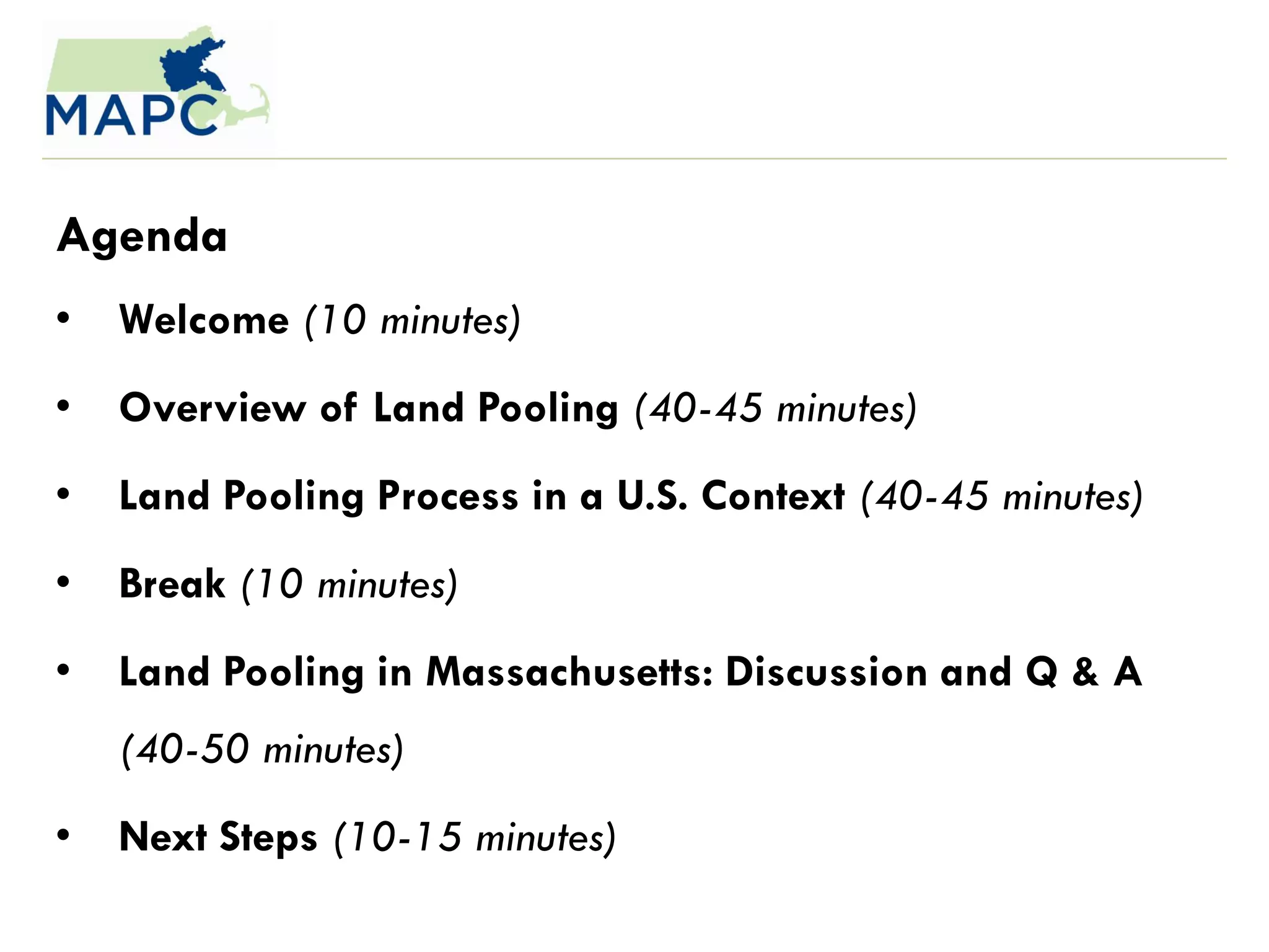 Agenda
•   Welcome (10 minutes)
•   Overview of Land Pooling (40-45 minutes)
•   Land Pooling Process in a U.S. Context (40-45 minutes)
•   Break (10 minutes)
•   Land Pooling in Massachusetts: Discussion and Q & A
    (40-50 minutes)
•   Next Steps (10-15 minutes)
 