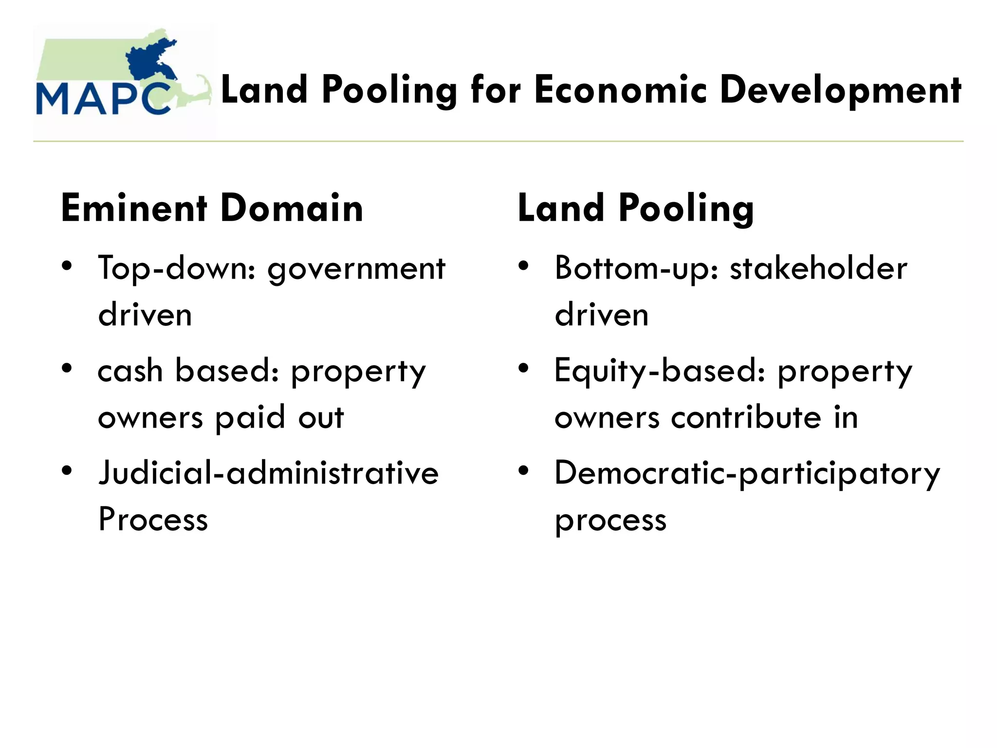 Land Pooling for Economic Development

Eminent Domain              Land Pooling
• Top-down: government      • Bottom-up: stakeholder
  driven                      driven
• cash based: property      • Equity-based: property
  owners paid out             owners contribute in
• Judicial-administrative   • Democratic-participatory
  Process                     process
 