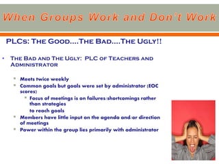 PLCs: The Good….The Bad….The Ugly!!

•    The Bad and The Ugly: PLC of Teachers and
     Administrator

        Meets twice weekly
        Common goals but goals were set by administrator (EOC
         scores)
            Focus of meetings is on failures/shortcomings rather
             than strategies
             to reach goals
        Members have little input on the agenda and/or direction
         of meetings
        Power within the group lies primarily with administrator
 