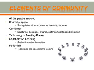 • All the people involved
• Shared purpose
        Sharing information, experiences, interests, resources
• Guidelines
        Structure of the course, groundrules for participation and interaction
• Technology or Meeting Places
• Collaborative Learning
        Student-to-student interaction
• Reflection
        To reinforce and transform the learning
 