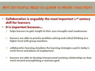 • Collaboration is arguably the most important 21st century
  skill for learners.
• It is important because…
  •   helps learners to gain insight to their own strengths and weaknesses

  •   learners are able to practice problem-solving and critical thinking at a
      higher level with group members.

  •   collaborative learning simulates the learning strategies used in today’s
      work forces and places of employment.

  •   learners are able to develop interpersonal working relationships as they
      work toward accomplishing a common goal.
 