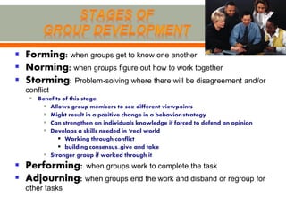  Forming: when groups get to know one another
 Norming: when groups figure out how to work together
 Storming: Problem-solving where there will be disagreement and/or
  conflict
    Benefits of this stage:
       Allows group members to see different viewpoints
       Might result in a positive change in a behavior/strategy
       Can strengthen an individuals knowledge if forced to defend an opinion
       Develops a skills needed in ‘real world
             Working through conflict
             building consensus..give and take
       Stronger group if worked through it
 Performing: when groups work to complete the task
 Adjourning: when groups end the work and disband or regroup for
  other tasks
 