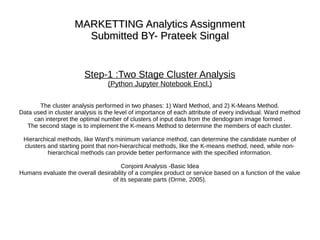 MARKETTING Analytics AssignmentMARKETTING Analytics Assignment
Submitted BY- Prateek SingalSubmitted BY- Prateek Singal
Step-1 :Two Stage Cluster Analysis
(Python Jupyter Notebook Encl.)
The cluster analysis performed in two phases: 1) Ward Method, and 2) K-Means Method.
Data used in cluster analysis is the level of importance of each attribute of every individual. Ward method
can interpret the optimal number of clusters of input data from the dendogram image formed .
The second stage is to implement the K-means Method to determine the members of each cluster.
Hierarchical methods, like Ward’s minimum variance method, can determine the candidate number of
clusters and starting point that non-hierarchical methods, like the K-means method, need, while non-
hierarchical methods can provide better performance with the specified information.
Conjoint Analysis -Basic Idea
Humans evaluate the overall desirability of a complex product or service based on a function of the value
of its separate parts (Orme, 2005).
 